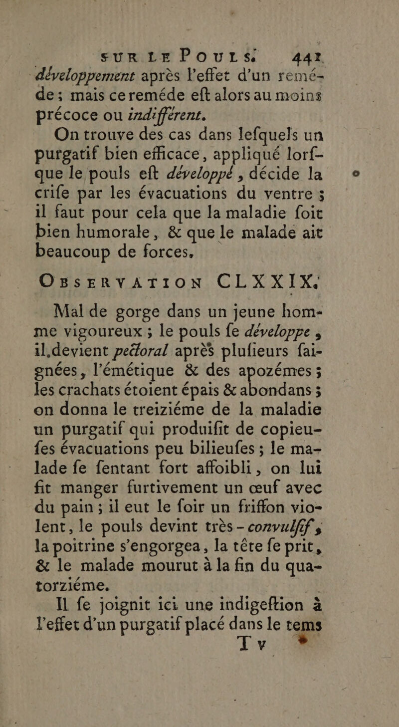 SUR LE POULS 44r développement après l'effet d'un remé- de; mais cereméde eft alors au moins précoce ou srdifférent. On trouve des cas dans lefquels un purgatif bien efficace, appliqué lorf- que le pouls eft développé , décide la crife par les évacuations du ventre ; il faut pour cela que la maladie foit bien humorale, &amp; que le malade ait beaucoup de forces, OBSERVATION CLXXIX. Mal de gorge dans un jeune hom- me vigoureux ; le pouls fe développe , il,devient peéforal après plufieurs fai- gnées, l’émétique &amp; des apozémes ; les crachats étoient épais &amp; abondans ; on donna le treiziéme de la maladie un purgatif qui produifit de copieu- fes évacuations peu bilieufes ; le ma- lade fe fentant fort affoibli, on lui fit manger furtivement un œuf avec du pain ; il eut le foir un friffon vio- lent, le pouls devint très-cozvufifs la poitrine s’engorgea, la tête fe prit, &amp; le malade mourut à la fin du qua- torziéme. Il fe joignit ici une indigeftion à l'effet d’un purgatif placé dans le tems Tv