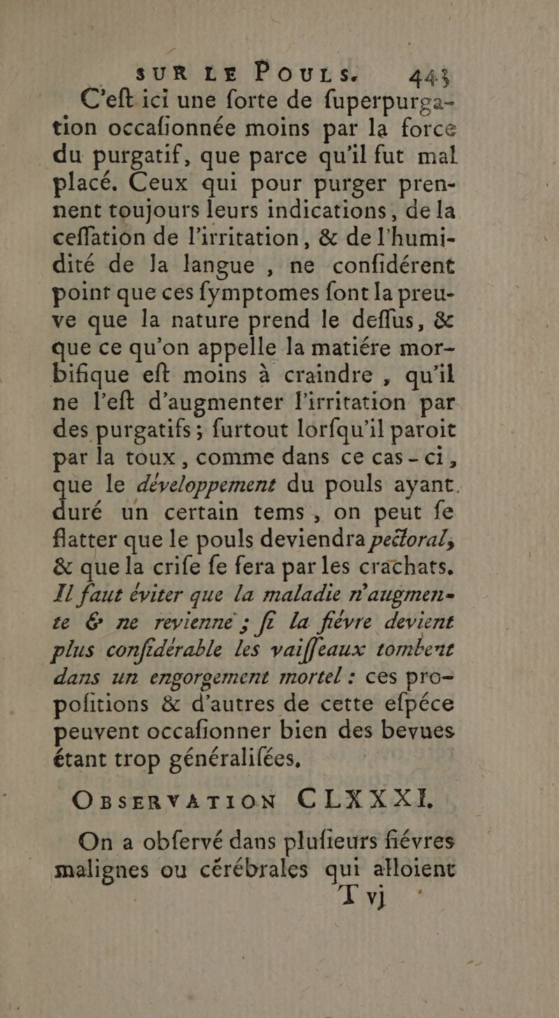 C'eft ici une forte de fuperpurga- tion occafionnée moins par la force du purgatif, que parce qu'il fut mal placé. Ceux qui pour purger pren- nent toujours leurs indications, de la ceffation de l'irritation, &amp; de l'humi- dité de Ja langue , ne confidérent point que ces fymptomes font la preu- ve que la nature prend le deflus, &amp; que ce qu'on appelle Ja matiére mor- bifique eft moins à craindre , qu'il ne l’eft d'augmenter l'irritation par des purgatifs ; furtout lorfqu'il paroit par la toux, comme dans ce cas-c1, que le développement du pouls ayant. duré un certain tems, on peut fe flatter que le pouls deviendra peéforal, &amp; que la crife fe fera par les crachats. Il faut éviter que la maladie n’augmen- ce &amp; ne revienne ; fe la fièvre devient plus confiderable les vaiffleaux tombent dans un ergOrgerment mortel : ces pro- politions &amp; d’autres de cette efpéce peuvent occafionner bien des beyues étant trop généralilées, OBsSERVATION CLXXXE On a obfervé dans plufieurs fiévres malignes ou cérébrales qui alloient Tv]