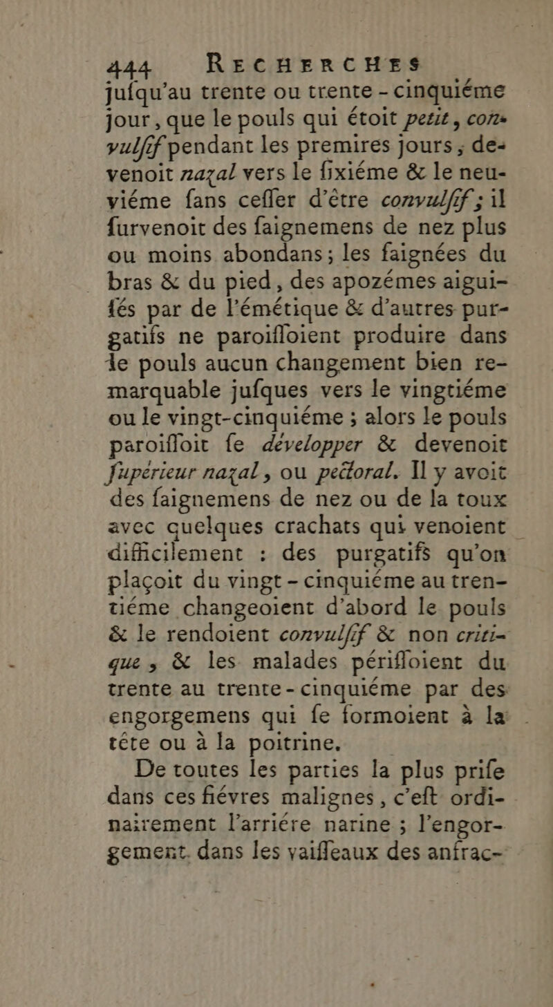 jufqu’au trente ou trente - cinquiéme jour , que le pouls qui étoit petit, con. yulfif pendant les premires jours ; de- venoit zazal vers le fixiéme &amp; le neu- viéme fans cefler d’être convul/if ; 1] furvenoit des faignemens de nez plus ou moins abondans; les faignées du bras &amp; du pied, des apozémes aigui- {és par de l’émétique &amp; d’autres pur- gatifs ne paroifloient produire dans le pouls aucun changement bien re- marquable jufques vers le vingtiéme ou le vingt-cinquiéme ; alors le pouls paroifloit fe developper &amp; devenoit Juperieur nazal, où pettoral. I] y avoit des faignemens de nez ou de la toux avec quelques crachats qui venoient difficilement : des purgatifs qu’on plaçoit du vingt - cinquiéme au tren- tiéme changeoient d’abord le pouls &amp; le rendoient convulfif &amp; non criri- que ; &amp; les malades périfloient du trente au trente-cinquiéme par des engorgemens qui fe formoient à la tête ou à la poitrine. De toutes les parties la plus prife dans ces fiévres malignes, c’eft ordi- nairement l’arriére narine ; l’engor- gemert. dans les vaiffleaux des anfrac-