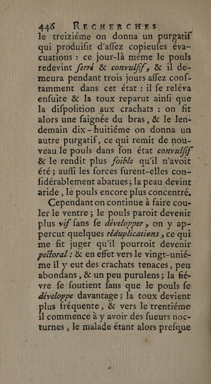 le treiziéme on donna un purgatif qui produifit d’aflez copieufes éva- cuations : ce jour-là même le pouls redevint ferré &amp; convulfif, &amp; il de-. meura pendant trois jours aflez conf- tamment dans cet état : il fe reléva enfuite &amp; la toux reparut ainfi que la difpofition aux crachats : on fit alors une faignée du bras, &amp; le len- demain dix - huitiéme on donna un autre purgatif, ce qui remit de nou- veau le pouls dans fon état comvulfif &amp; le rendit plus fozble qu'il n’avoit été ; auf les forces furent-elles con- fidérablement abatues; la peau devint aride , Le pouls encore plus concentré, Cependant on continue à faire cou- ler le ventre ; le pouls paroit devenir plus wif fans fe développer , on y ap- percut quelques réduplications , ce qui me fit juger qu'il pourroit devenir peitoral : &amp; en effet vers le vingt-unié- me il y eut des crachats tenaces, peu abondans , &amp; un peu purulens; la fié- vre fe foutient fans que le pouls fe développe davantage ; la toux devient plus fréquente, &amp; vers le trentiéme il commence à y avoir des fueurs noc- turnes , le malade étant alors prefque