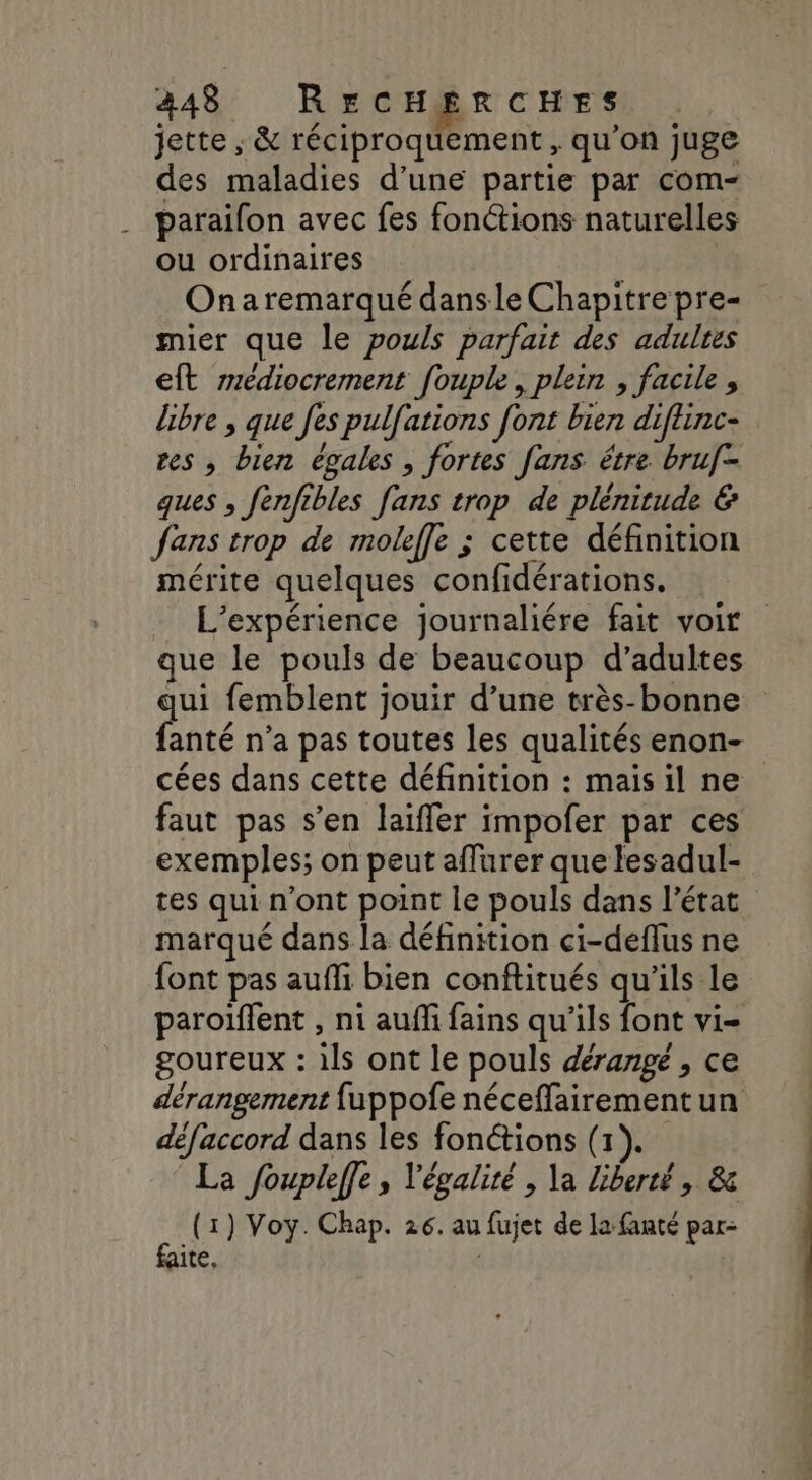 jette ; &amp; réciproquement , qu’on juge des maladies d’une partie par com- parailon avec fes fonctions naturelles ou ordinaires Onaremarqué dansle Chapitrepre= mier que le pouls parfait des adultes eft rédiocrement fouple, plein , facile , libre , que fes pulfations font bien diftinc- tes , bien égales , fortes fans être bruf- ques , fenfibles fans trop de plénitude &amp; fans trop de moleffe ; cette définition mérite quelques confidérations. L'expérience journaliére fait voir que le pouls de beaucoup d'adultes qui femblent jouir d’une très-bonne fanté n’a pas toutes les qualités enon- cées dans cette définition : mais il ne faut pas s’en laifler impofer par ces exemples; on peut affurer que lesadul- tes qui n’ont point le pouls dans l’état marqué dans la définition ci-deffus ne font pas aufli bien conftitués qu'ils le paroïffent , ni auffi fains qu’ils font vi- goureux : ils ont le pouls dérangé, ce dérangement fuppofe néceffairementun défaccord dans les fonctions (1). La foupleffe, l'égalité , \a liberté, &amp; k (1) Voy. Chap. 26. au fujet de la fanté par- ite. |