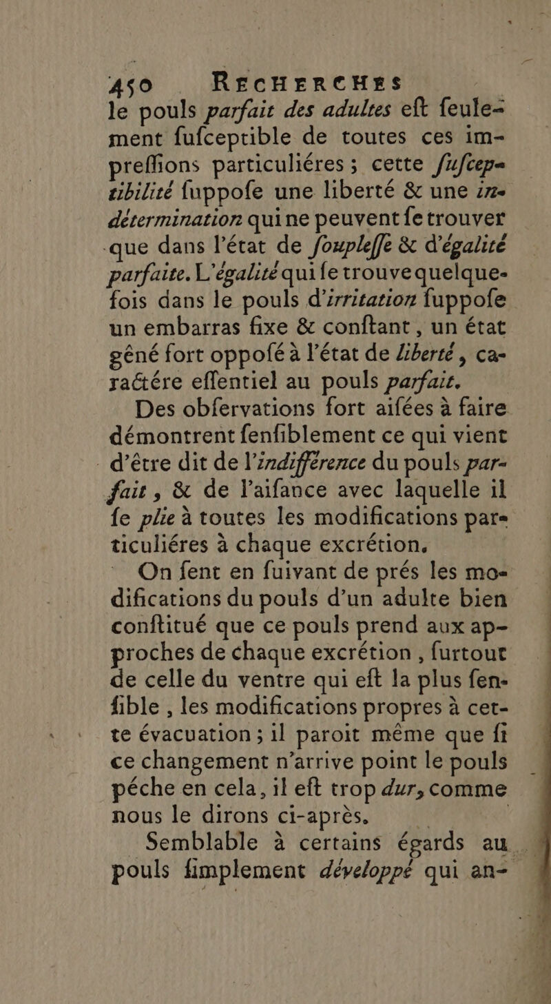 le pouls parfait des adultes eft feule- ment fufceptible de toutes ces im- preflions particuliéres ; cette /ufcep= zibiliré fuppofe une liberté &amp; une :7- détermination quine peuvent fetrouver que dans l’état de foupleffe &amp; d'égalire parfaite. L'égalité quife trouve quelque- fois dans le pouls d’irritation fuppofe un embarras fixe &amp; conftant , un état gêné fort oppofé à l'état de liberté, ca- ractére effentiel au pouls parfair. Des obfervations fort aifées à faire démontrent fenfiblement ce qui vient d’être dit de l'indifférence du pouls par- fair, &amp; de l’aifance avec laquelle il {e plie à toutes les modifications par= ticuliéres à chaque excrétion. On fent en fuivant de prés les mo difications du pouls d’un adulte bien conftitué que ce pouls prend aux ap- proches de chaque excrétion , furtout de celle du ventre qui eft la plus fen- fible , les modifications propres à cet- te évacuation ; il paroit même que fi ce changement n’arrive point le pouls péche en cela, il eft trop dur, comme nous le dirons ci-après. É | Semblable à certains égards au. pouls fimplement développé qui an-