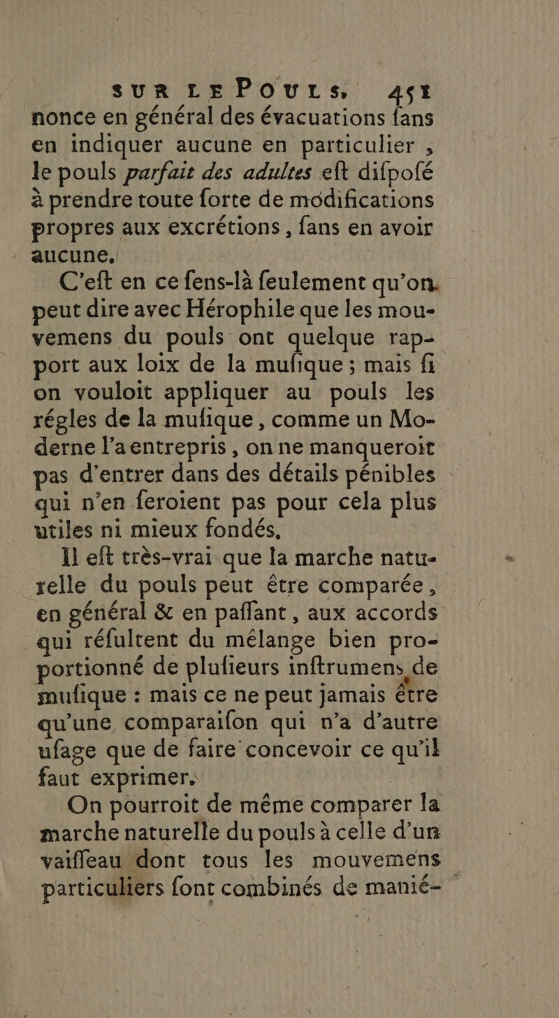 nonce en général des évacuations fans en indiquer aucune en particulier , le pouls parfait des adultes eft difpofé à prendre toute forte de modifications propres aux excrétions , fans en avoir aucune, C'eft en ce fens-là feulement qu’on. peut dire avec Hérophile que les mou- vemens du pouls ont Eos rap- port aux loix de la mufique ; mais fi on vouloit appliquer au pouls les régles de la mufique , comme un Mo- derne l’aentrepris, on ne manqueroït pas d'entrer dans des détails pénibles qui n’en feroient pas pour cela plus utiles ni mieux fondés, Il eft très-vrai que la marche natu- relle du pouls peut être comparée, en général &amp; en pafñlant , aux accords qui réfultent du mélange bien pro- portionné de plufieurs inftrumens de mufique : mais ce ne peut jamais être qu’une comparaifon qui n’a d’autre ufage que de faire concevoir ce qu’il faut exprimer. | On pourroit de même comparer la marche naturelle du pouls à celle d’un vaifleau dont tous les mouvemens 4 sr TE particuliers font combinés de manié-