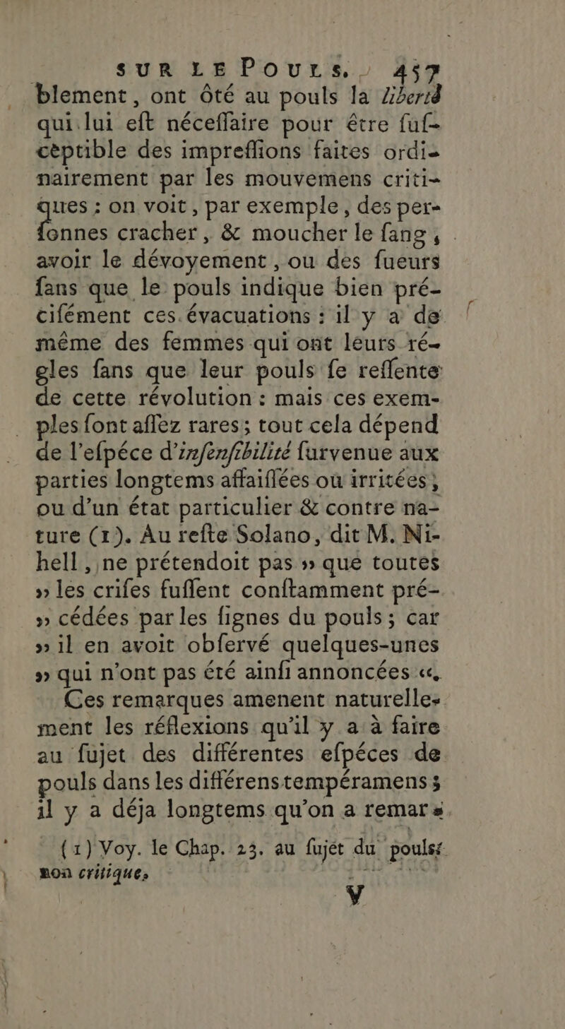 » : f SUR LE Pours.. 457 qui lui eft néceffaire pour être fuf- cèptible des impreflions faites ordis nairement par les mouvemens criti- sr ; on voit, par exemple, des per- onnes cracher , &amp; moucher le fans, avoir le dévoyement , ou des fueurs fans que le pouls indique bien pré- cifément ces.évacuations : il y à de même des femmes qui ont leurs ré gles fans que leur pouls fe reflente: de cette révolution : mais ces exem- les font aflez rares; tout cela dépend de l’efpéce d’irfenfrhiliré farvenue aux parties longtems affaiflées où irritées, ou d’un état particulier &amp; contre na- ture (1). Au refte Solano, dit M. Ni- hell , ne prétendoit pas » que toutes » les crifes fuflent conftamment pré- » cédées par les fignes du pouls; car » il en avoit obfervé quelques-unes » qui n’ont pas été ainfi annoncées «, Ces remarques amenent naturelles ment les réflexions qu'il y a à faire au fujet des différentes efpéces de pouls dans les différenstempéramenss 1l y a déja longtems qu’on a remars (1) Voy. le Chap. 23. au fujét du poulst Ron critiques RUTÉLT ET Ÿ