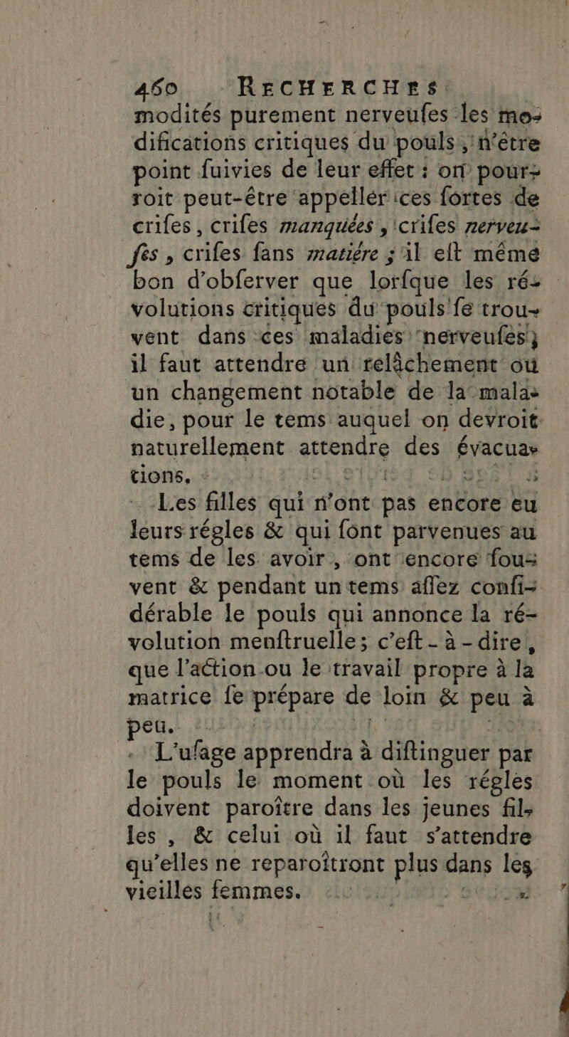 modités purement nerveufes les mo: difications critiques du pouls, n'être point fuivies de leur effet : on pour roit peut-être appellérices fortes de crifes, criles manquiées ,crifes nerveu= fes, crifes fans wasiére ; il eft mêmé bon d’obferver que lorfque les ré: volutions critiques du pouls'fé trou vent dans ces maladies ‘nerveufes!} il faut attendre un relâchement où un changement notable de la-malas die, pour le tems auquel on devroit naturellement attendre des évacuar tions, - sl'etu184 90 80878 Les filles qui n’ont pas encore eu leurs régles &amp; qui font parvenues au tems de les avoir, ont encore fous vent &amp; pendant untems affez confi- dérable le pouls qui annonce la ré- volution menftruelle; c’eft- à -dire, que l’action ou le travail propre à la matrice fe prépare de loin &amp; peu à peu A | L'ufage apprendra à diftinguer par le pouls le moment où les régles doivent paroître dans les jeunes fil; les , &amp; celui où il faut s'attendre qu’elles ne reparoîtront plus dans les vieulés femmes: 1050 ITS ste .