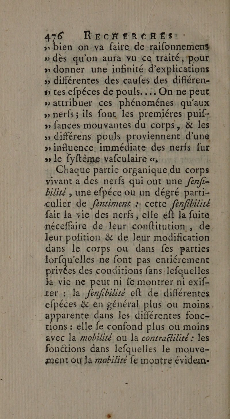 » bien on va faire de raifonnemens » dès qu’on aura vu ce traité, pour » donner une infnité, d'explications » différentes des caufes des diféren- # tes efpéces de pouls... On ne peut » attribuer ces phénoménes qu'aux » nerfs; ils font les premiéres puif- » fances mouvantes du corps, &amp; les » différens pouls proviennent d’une » influence immédiate des nerfs fur » le fyftême vafculaire «, | Chaque partie organique du corps vivant a des nerfs qui ont une /én/i- bilité , une efpéce où un dégré parti- culier de féntiment : cette fenfibilité fait la vie des nerfs, elle eff la fuite néceffaire de leur conftitution., de leur pofition &amp; de leur modification dans le corps ou dans fes parties lorfqu’elles ne font pas entiérement privées des conditions fans lefquelles fa vie ne peut ni fe montrer ni exif- ter : la /erfbiire eft de différentes efpéces &amp; en général plus ou moins. apparente dans les diflérentes fonc- tions : élle fe confond plus où moins avec la mobilité ou la contraétiliré : les fonctions dans lefquelles le mouve- ment ou la rrobiliré fe montré évidem.