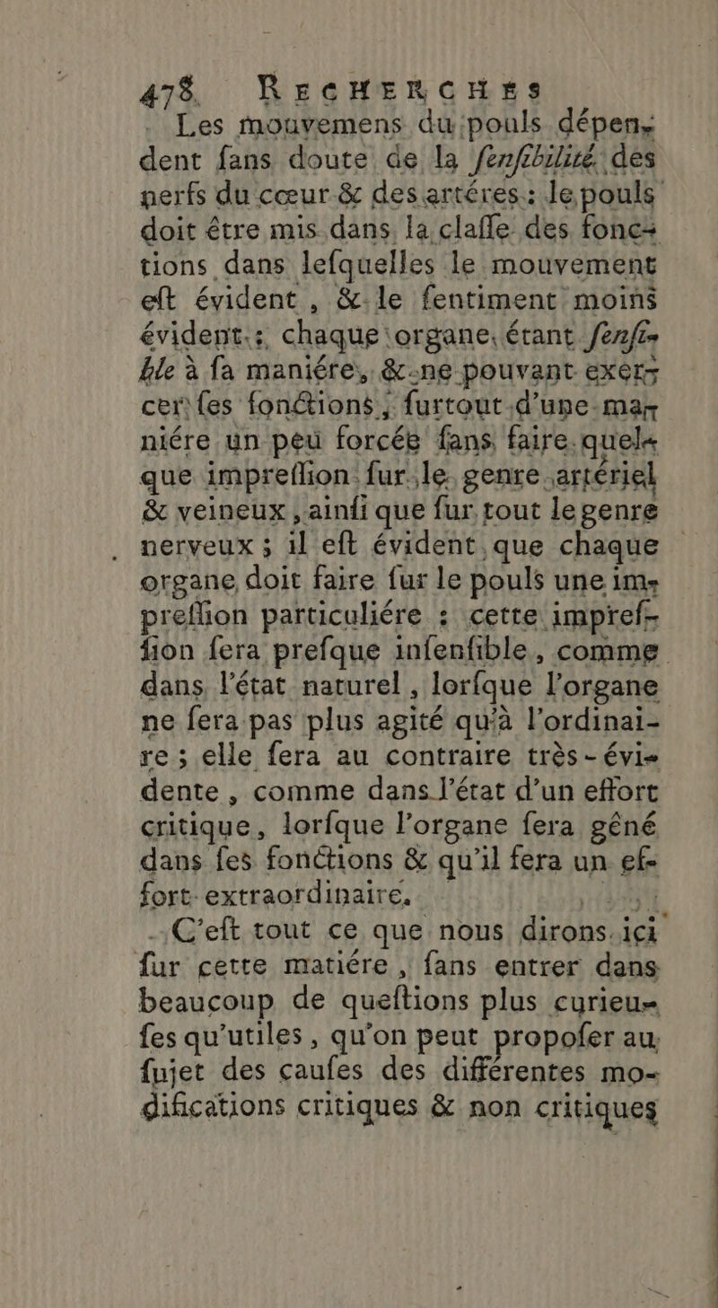 dent fans doute de la /er/tbilisé des nerfs du cœur &amp; des artéres.: Je pouls doit être mis dans, la clafle des fonc: tions dans lefquelles le mouvement eft évident , &amp;:le fentiment moins évident.:, chaque ‘organe. érant ef ble à fa maniére,, &amp;:ne pouvant exer- cer {es fonétions ; furtout d’une-mar niére un peu forcée fans faire. quel que impreflion. fur. le genre artériel &amp; veineux ,aini que fur tout lepenre nerveux ; il eft évident que chaque organe doit faire fur le pouls une ims preflion particuliére : cette impref- fion fera prefque infenfible, comme dans, l'état naturel , lorfque l'organe ne fera pas plus agité qu'à l’ordinai- re ; elle fera au contraire très -évi- dente , comme dans l’état d’un effort critique, lorfque l’organe fera gêné dans fes fonctions &amp; qu'il fera un ef- fort extraordinaire. HN C'eft tout ce que nous dirons.ici fur cette matiére , fans entrer dans beaucoup de queftions plus curieu- fes qu'utiles , qu'on peut propofer au fujet des caufes des différentes mo- difications critiques &amp; non critiques