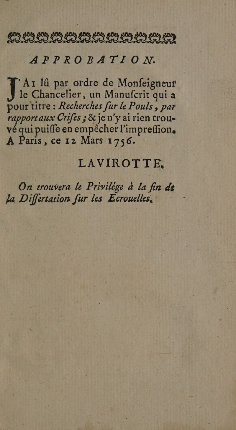 teteteotetalelete tes APPROBATION. * A1 IG par ordre de Monfeigneut le Chancelier, un Manufcrit qui a pour titre : Recherches [ur le Pouls , par rapportaux Crifes ; &amp; je n’y ai rien trou- vé qui puiffe en empécher l’imprefion. À Paris, ce 12 Mars 1756. LAVIROTTE, On trouvera le Privilège à la fin de Ja Differtation fur les Ecroulles,