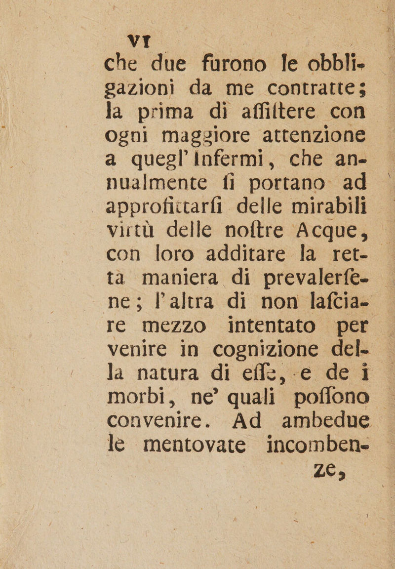 che due furono le obbli. gazioni da me contrattes © la prima di affiltere con ogni maggiore attenzione a quegl’'Infermi, che an- nualmente fi portano ad | approfiittarfi delle mirabili virtù delle noftre Acque, ta maniera di prevalerfe- | ne; l’altra di non lafcia- venire in cognizione del- — la natura di effe, e dei morbi, ne’ quali poffono | convenire. Ad ambedue le mentovate incomben» 1005 AO