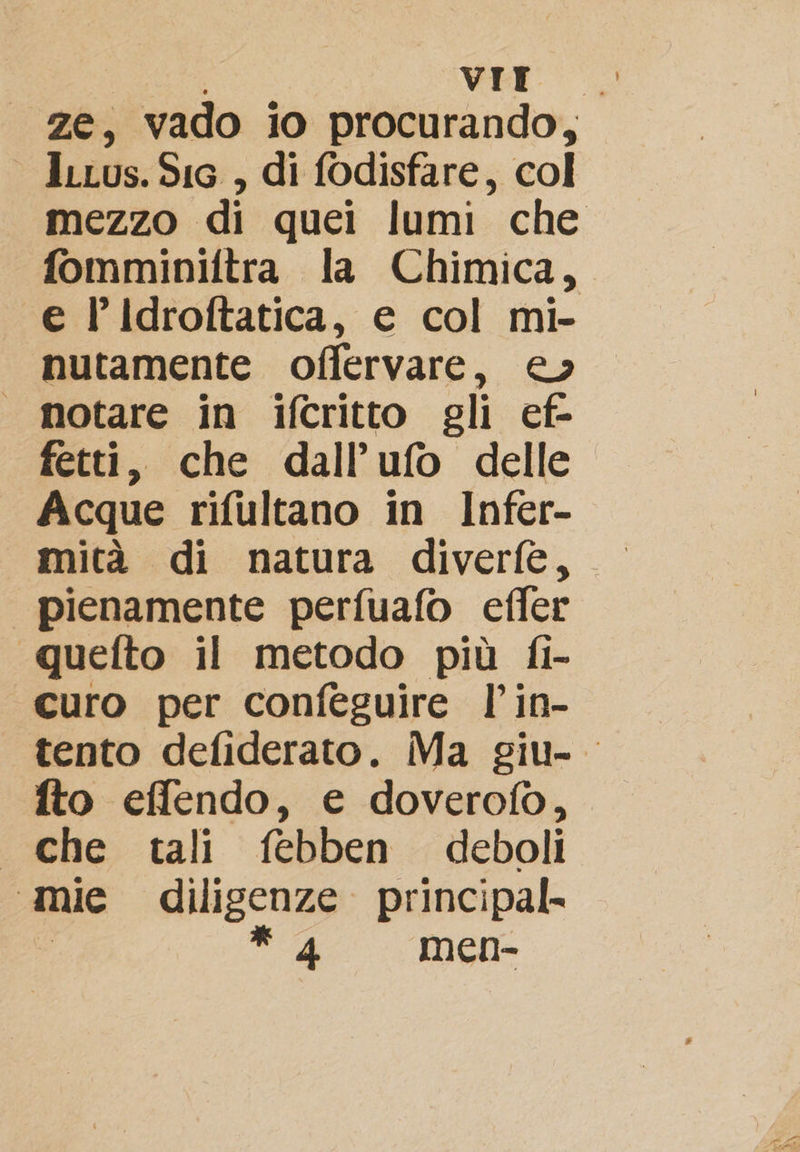 26; vado io procurando, leius. Sic , di fodisfare, col mezzo di quei lumi che fomminiftra la Chimica, e l’Idroftatica, e col mi- nutamente offervare, e» | motare in ifcritto gli ef- fetti, che dall’ufo delle Acque rifultano in Infer- mità di natura diverfe, | pienamente perfuafo effer quefto il metodo più fi- curo per confeguire l’in- tento defiderato. Ma giu- fto effendo, € doverofo, . che tali febben deboli mie dilisenze principal. e * men-