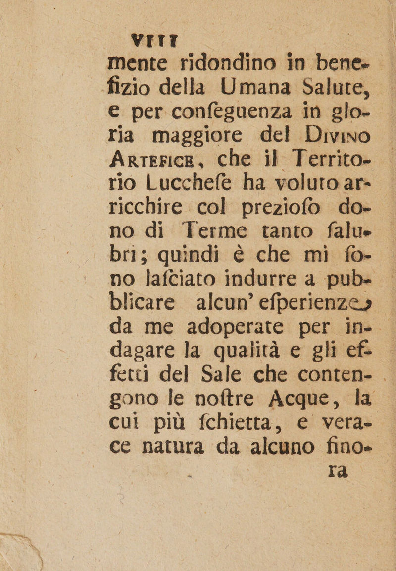 VITT ì fizio della Umana Salute, — € per confeguenza in glo- ria maggiore del Divino Arterice, che il Territo- «rio Lucchefe ha voluto ar- ricchire col preziofo do- no di Terme tanto falue bri; quindi è che mi fo-. no lafciato indurre a pub- | blicare alcun’ efperienzes da me adoperate per in- dagare la qualità e gli ef. fetti del Sale che conten- . gono le noftre Acque, la cut più fchietta, e vera- ce natura da alcuno fino» I ra