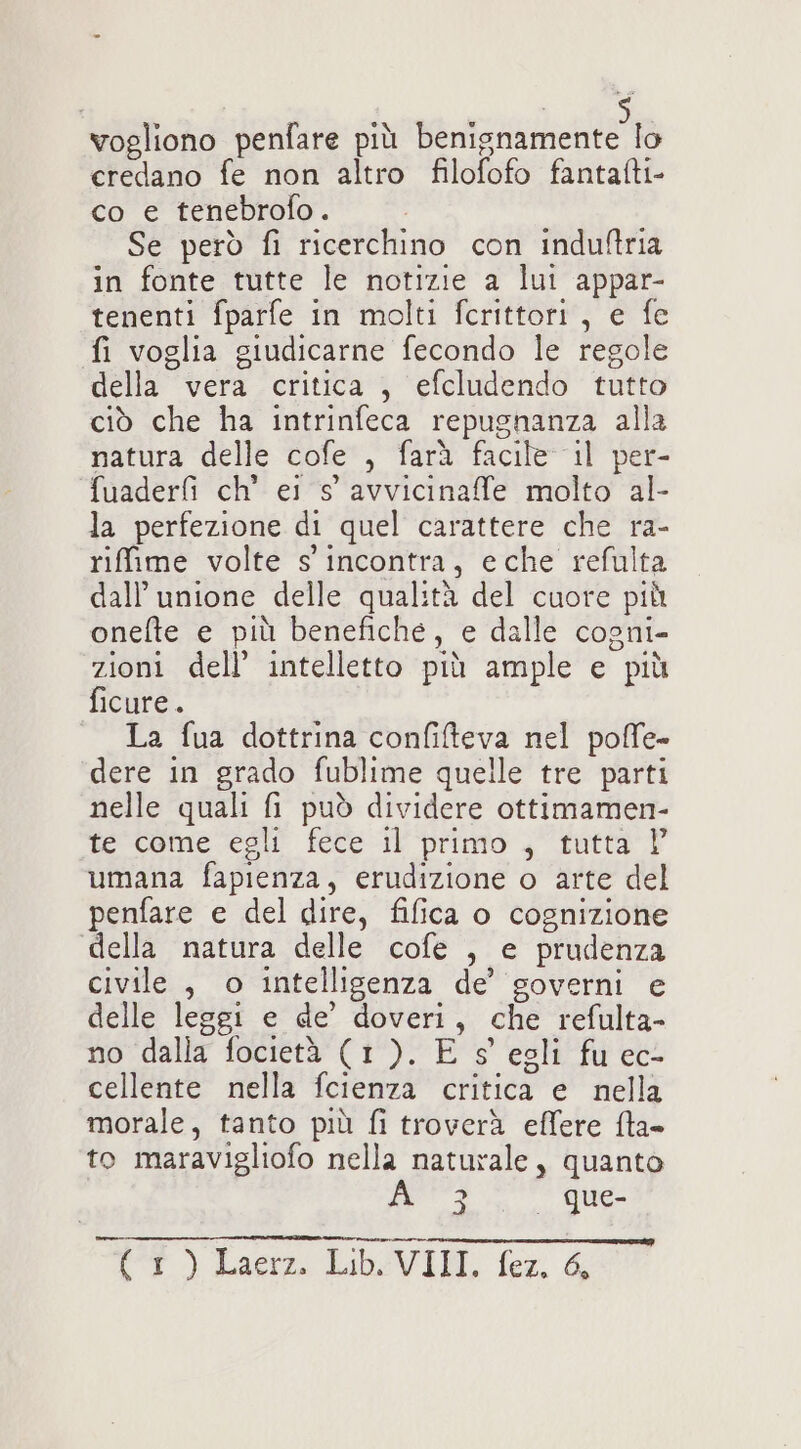 vogliono penfare più benignamente lo credano fe non altro filofofo fantafti- co e tenebrofo. Se però fi ricerchino con induftria in fonte tutte le notizie a lui appar- tenenti fparfe in molti fcrittori, e fc fi voglia giudicarne fecondo le regole della vera critica , efcludendo tutto ciò che ha intrinfeca repugnanza alla matura delle Gofet, fara fale” il pel fuaderf ch’ ei s' avvicinaffe molto al- la perfezione di quel carattere che ra- riffime volte s'incontra, eche refulta dall’ unione delle qualità del cuore più onefte e più benefiche, e dalle cogni- zioni dell’ intelletto più ample e più ficure. ; La fua dottrina confiteva nel poffe- dere in grado fublime quelle tre parti nelle quali fi può dividere ottimamen- te come egli fece il primo , tutta | umana fapienza, erudizione o arte del penfare e del dire, fifica o cognizione della natura delle cofe , e prudenza civile , o intelligenza de’ governi e delle leggi e de’ doveri, che refulta- no dalla focietà (1). E s' egli fu ec- cellente nella fcienza critica e nella morale, tanto più fi troverà effere {ta to maravigliofo nella naturale, quanto Pa UM CT) Lacie LIbSVILI, fer. &amp;