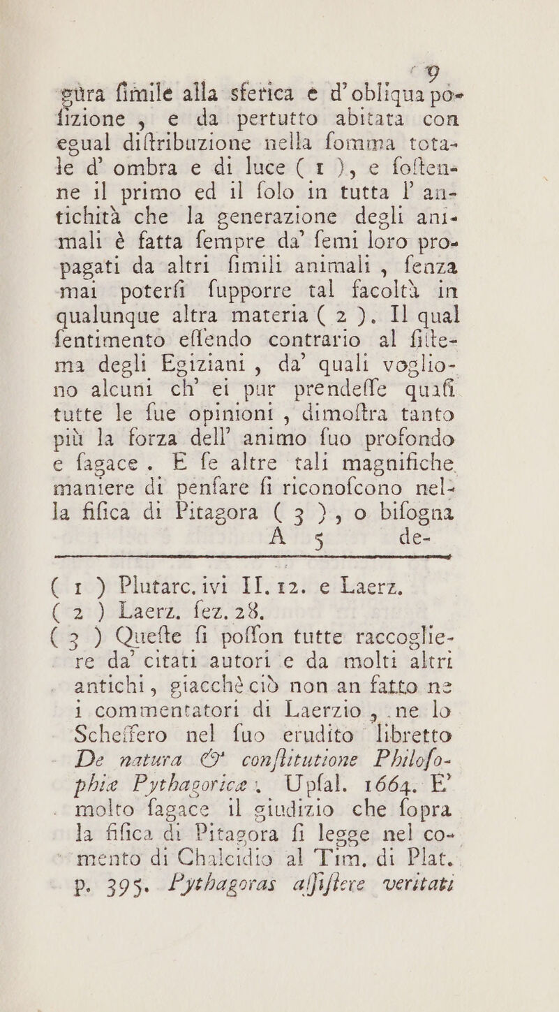 sura fimile alla sferica e ra fizione ,j e da pertutto abitata con egual diltribuzione nella fomma tota- le d' ombra e di luce ( 1 ), e foftens ne il primo ed il folo in tutta l an- tichità che la generazione degli ani- mali è fatta fempre da’ femi loro pro» pagati da altri fimili animali, fenza mai poteri fupporre tal facoltà in qualunque altra materia ( 2 ). Il qual fentimento effendo contrario al fitte- ma degli Egiziani, da’ quali voglio- no alcuni ch’ ei pur prendelfe quafi tutte le fue opinioni , dimoftra tanto più la forza dell’ animo fuo profondo e fagace. E fe altre tali magnifiche maniere di penfare fi riconofcono nel- la fifica di Pitagora ( 3 }, o bifogna A 5 de- (ro) PlufàroiviobI:32!elLaerk, (2:00La en) fex.178, (3 ) Quefte fi poffon tutte raccoglie- re da citatt autori e da molti altri antichi, giacchè ciò non an fatto ne i commentatori di Laerzio , ne lo Scheffero nel fuo erudito libretto De natura © conflitutione Philofo- phie Pythasorice. Upfal. 1664. È molto fagace il giudizio che fopra la fifica di Pitagora fi legge nel co- mento di Chalcidio al Tim, di Plat. p. 395. Pythagoras aliftere veritati