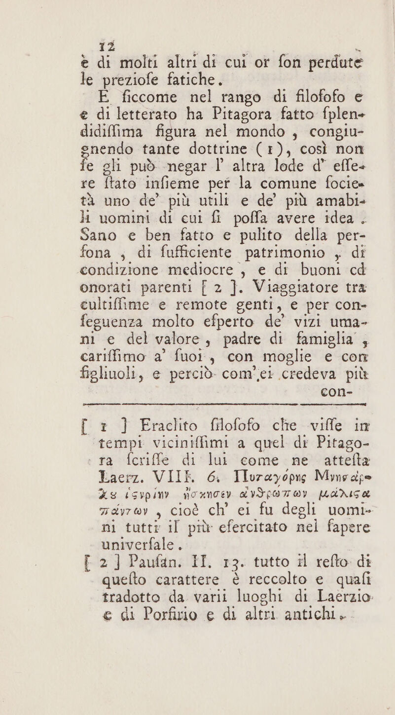 e di molti altri di cui or fon perdute le preziofe fatiche. E ficcome nel rango di filofofo e e di letterato ha Pitagora fatto fplen- didifima figura nel mondo , congiu- gsnendo tante dottrine (1), così non fe gli può megar l’ altra lode d’ effe- re ftato infieme pet la comune fociee tà uno de’ più utili e de’ più amabi- li uomini di cui fi poffa avere idea . Sano e ben fatto e pulito della per- fona , di fufficiente patrimonio ,; di condizione mediocre , e di buoni cd onorati parenti [ 2 ]. Viaggiatore tra cultiffime e remote genti, e per con- fesuenza molto efperto de’ vizi uma- ni e del valore, padre di famiglia ,; cariffimo a’ fuor, con moglie e con figlinoli, e perciò. com'.ei credeva più con- [ 1 ] Eraclito filofofo che viffe in ‘tempi viciniffimi a quel di Pitago- : ra fcriffe di lui come ne attelta Laerz. VIIR 6. Ilurayopis Mmeape XE CSIPpin) NOXNTEY LITLOTOY MiNISa zayrov, cioè ch ei fu degli uomi- ni tuttr il più efercitato nel fapere univerfale . [ 2) Paufan. II. 13. tutto il refto di quefto carattere è reccolto e quali tradotto da varii luoghi di Laerzio € di Porfirio e di altri antichi.