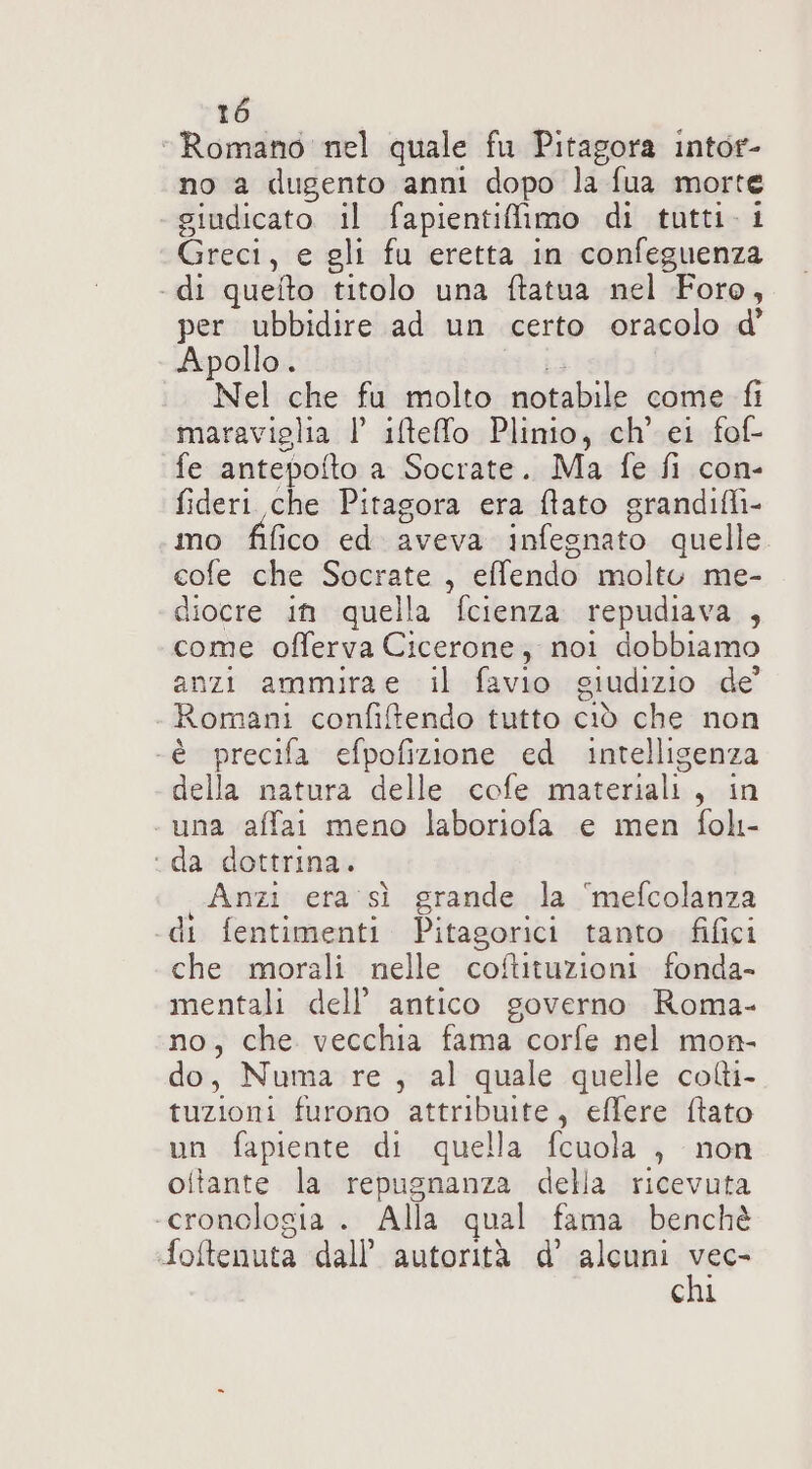 “Romano nel quale fu Pitagora intor- no a dugento anni dopo la fua morte giudicato il fapientiimo di tutti. 1 Greci, e gli fu eretta in confeguenza - di quefto titolo una ftatua nel Foro, per ubbidire ad un certo oracolo d Apollo. ia .. Nel che fu molto notabile come fi maraviglia 1’ iltefo Plinio, ch’'ei fof- fe antepofto a Socrate. Ma fe fi con- fideri che Pitagora era fato grandifli- mo fifico ed aveva infegnato quelle. cofe che Socrate , effendo molto me- diocre in quella fcienza repudiava , come offerva Cicerone, noi dobbiamo anzi ammirae il favio giudizio de Romani confiftendo tutto ciò che non -è precifa efpofizione ed intelligenza della natura delle cofe materiali, in . una affai meno laboriofa e men foh- ‘da dottrina. Anzi era sì grande la ‘mefcolanza di fentimenti Pitagorici tanto fifici che morali nelle coftituzioni fonda- mentali dell’ antico governo Roma- no, che vecchia fama corfe nel mon- do, Numa re, al quale quelle colti- tuzioni furono attribuite, effere ftato un fapiente di quella fcuola , non oitante la repugnanza della ricevuta ‘cronologia . Alla qual fama benchè foftenuta dall’ autorità d’ alcuni Nar chi