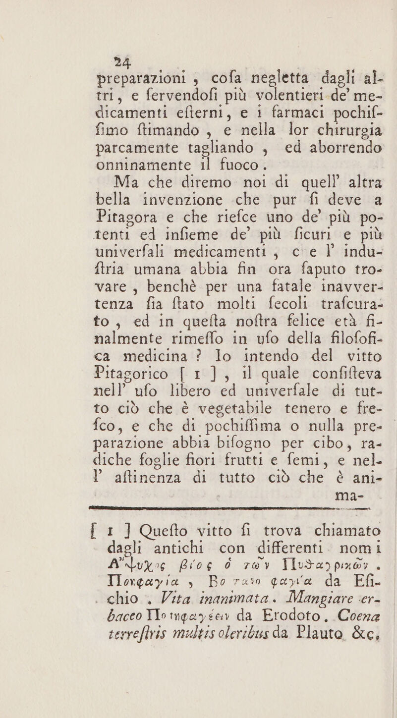 preparazioni , cofa negletta dagli al- tri, e fervendofi più volentieri-de’ me- dicamenti efterni, e 1 farmaci pochif- fimo ftimando , e nella lor chirurgia parcamente tagliando , ed aborrendo onninamente il fuoco. Ma che diremo. noi di quell’ altra bella invenzione che pur fi deve a Pitagora e che riefce uno de’ più po- tenti ed infieme de’ più ficuri e più univerfali medicamenti, c'e V indu- ftria umana abbia fin ora faputo tro- vare, benchè per una fatale inavver- tenza fia ftato molti fecoli trafcura- to, ed in quefta noftra felice età fi- nalmente rimeffo in ufo della filofofi- ca medicina ? lo intendo del vitto Pitasorico [ 1], il quale confifteva nell’ ufo libero ed univerfale di tut- to ciò che è vegetabile tenero e fre- fco, e che di pochiffima o nulla pre- parazione abbia bifogno per cibo, ra- diche foglie fiori frutti e femi, e nel l aftinenza di tutto ciò che è ani- ma- i ir { 1 ] Quefto vitto fi trova chiamato dagli antichi con differenti. nomi Atos Bios 6 rov Tlutarpix®r . Tlorpayia è Bo ras qarxta da Efi- . chio . Vita inanimata. Mangiare cer- baceo TIo imgayéen da Erodoto. Coena serreftris multis oleribus da Plauto &amp;c,