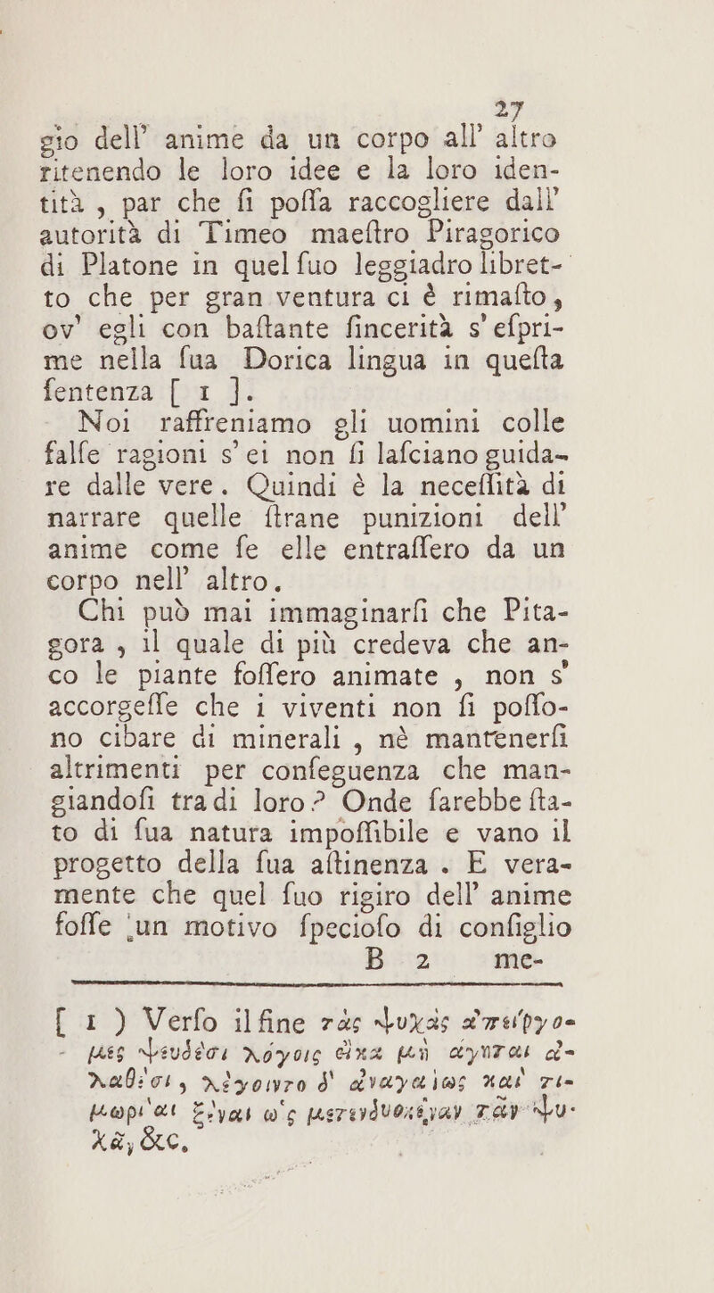 gio dell’ anime da un corpo all’ altro ritenendo le loro idee e la loro iden- tità, par che fi poffa raccogliere dall autorità di Timeo maeftro Piragorico di Platone in quelfuo leggiadro libret- to che per gran ventura ci è rimafto, ov' egli con baftante fincerità s' efpri- me nella fua Dorica lingua in quelta fentenza [ 1 ]. Noi raffreniamo gli uomini colle falfe ragioni s' ei non fi lafciano guida- re dalle vere. Quindi è la neceffità di narrare quelle ftrane punizioni dell’ anime come fe elle entraffero da un corpo nell’ altro. Chi può mai immaginarfi che Pita- gora , il quale di più credeva che an- co le piante folfero animate , non s° accorgefle che i viventi non fi poffo- no cibare di minerali, nè mantenerfì altrimenti per confeguenza che man- giandofi tra di loro? Onde farebbe fta- to di fua natura impoffibile e vano il progetto della fua aftinenza . E vera- mente che quel fuo rigiro dell’ anime foffe ‘un motivo fpeciofo di configlio 2. me- [ 1 ) Verfo ilfine rds Juxas drspy0- - pA8S npauderi AoYous cina i dynrai d&amp;- nalior, ntyonro d' dvayaios nai 70 apra Eyes ws pererdvosivar Td xa jo,