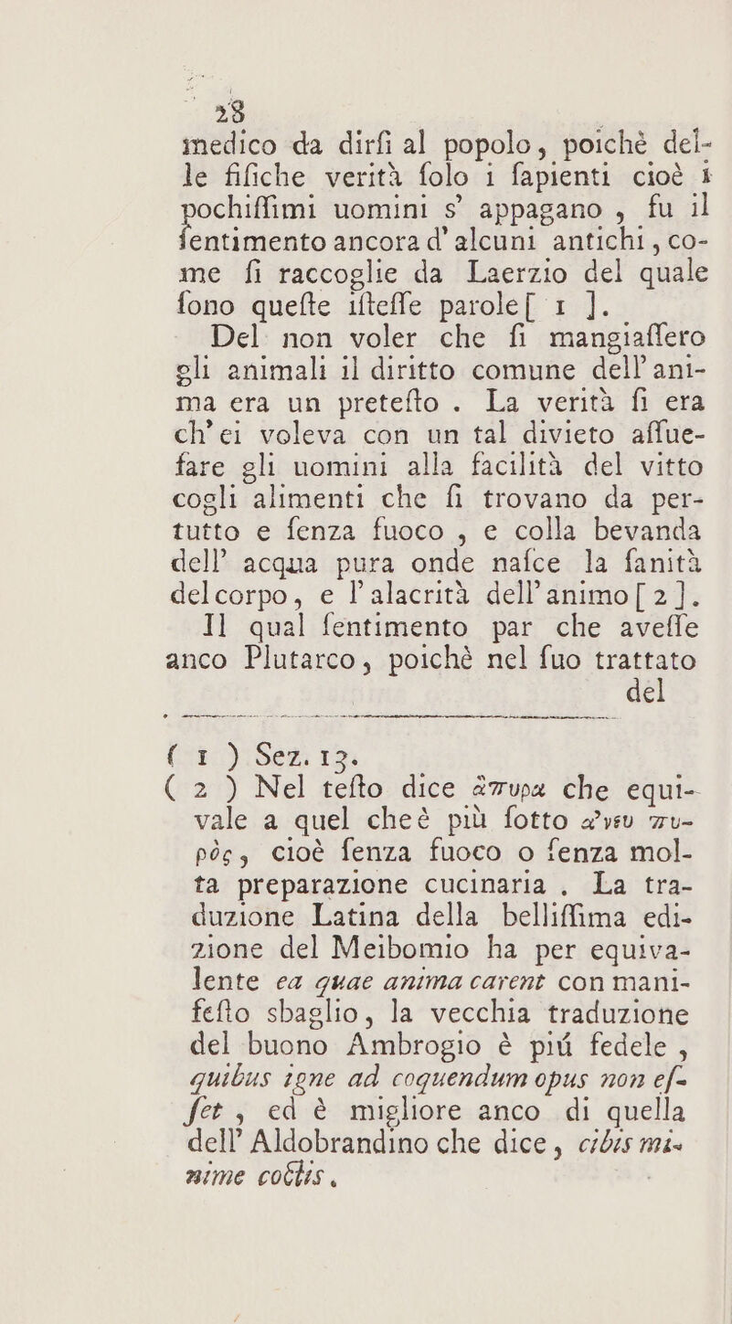 medico da dirfi al popolo, poichè del- le fifiche verità folo i fapienti cioè È ochiffimi uomini s° appagano , fu il (n ancora d' alcuni antichi, co- me fi raccoglie da Laerzio del quale fono quefte stelle parole[ 1 ]. Del non voler che fi mangiaflero gli animali il diritto comune dell'ani- ma era un pretefto . La verità fi era ch'ei voleva con un tal divieto affue- fare gli uomini alla facilità del vitto cogli alimenti che fi trovano da per- tutto e fenza fuoco , e colla bevanda dell’ acqua pura onde nafce la fanità delcorpo, e l’alacrità dell’animo[ 2]. Il qual fentimento par che aveffe anco Plutarco, poichè nel fuo trattato del + —ncmenmeur@r@@rPi@ @(ssammuierii @ re (1) Sez.12. ( 2 ) Nel tefto dice 27upa che equi- vale a quel cheè più fotto avv ru- pòs, cioè fenza fuoco o fenza mol- ta preparazione cucinaria , La tra- duzione Latina della bellifima edi- zione del Meibomio ha per equiva- lente ea guae anima carent con mani- fefto sbaglio, la vecchia traduzione del buono Ambrogio è più fedele, quibus igne ad coquendum opus non ef= Set , ed è migliore anco di quella dell’ Aldobrandino che dice, cr045 m4 nime coflis.