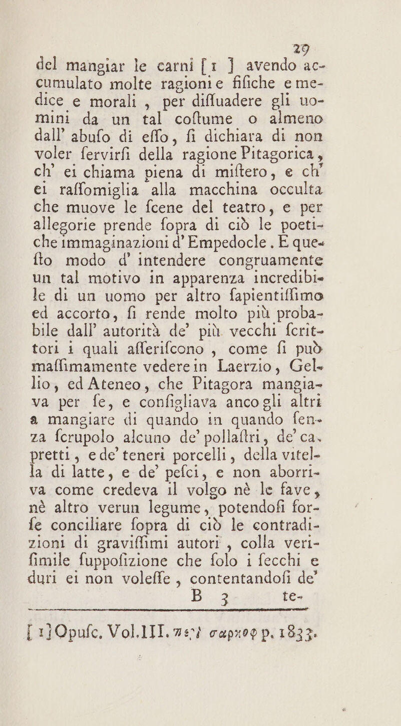 del mangiar le carni [1 ] avendo ac- cumulato molte ragionie fifiche e me- dice e morali, per diffluadere gli uo- mini da un tal coftume o almeno dall’ abufo di efflo, fi dichiara di non voler fervirfi della ragione Pitagorica, ch’ ei chiama piena di miftero, e ch' ei raffomiglia alla macchina occulta che muove le fcene del teatro, e per allegorie prende fopra di ciò le poeti- che immaginazioni d’ Empedocle . E que fto modo d’ intendere congruamente un tal motivo in apparenza incredibi» le di un uomo per altro fapientiffimo ed accorta, fi rende molto più proba- bile dall’ autorità de’ più vecchi fcrit- tori 1 quali afferifcono , come fi può maffimamente vederein Laerzio, Gel. lio; ed Ateneo, che Pitagora mangia- va per fe, e configliava ancogli altri a mangiare di quando in quando fen- za ferupolo alcuno de’ pollaftri, de’ ca, pretti, ede teneri porcelli, della vitel- la di latte, e de’ pefci, e non aborri- va come credeva il volgo nè le fave, nè altro verun legume, potendofi for- fe conciliare fopra di ciò le contradi- zioni di graviffimi autori , colla veri- fimile fuppofizione che folo i fecchi e duri ei non voleffe, contentandofi de’ 3 te- [ 1}Opufc. Vol.lTI. 740) capxoo p. 1833.