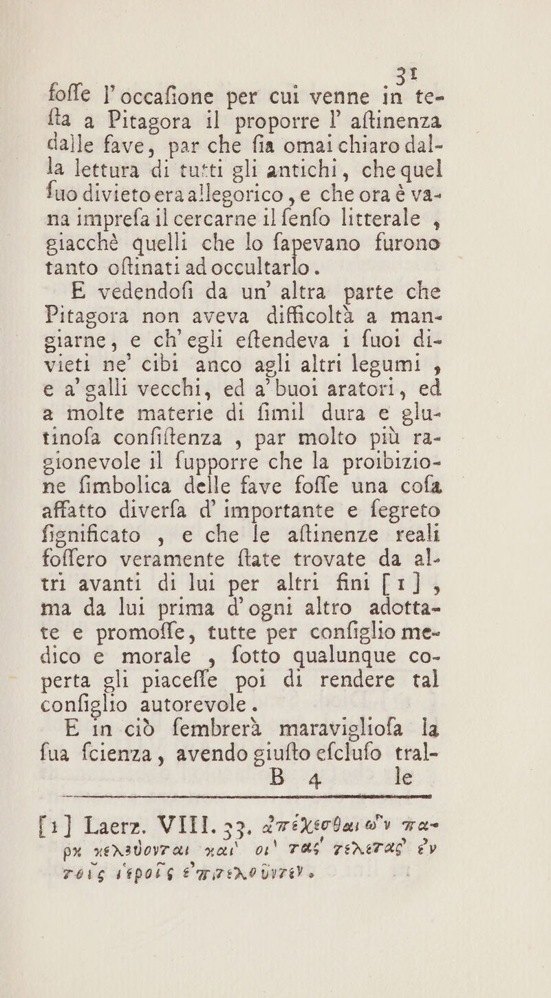 I fta a Pitagora il proporre l’ atinenza dalle fave, par che fia omai chiaro dal- la lettura di tutti gli antichi, che quel uo divietoera allegorico, e che ora è va- na imprefa il cercarne il fenfo litterale , giacchè quelli che lo fapevano furono tanto oftinati adoccultarlo. E vedendofi da un’ altra parte che Pitagora non aveva difficoltà a man- giarne, e ch'egli eftendeva 1 fuoi di- vieti ne’ cibi anco agli altri legumi , e a’ galli vecchi, ed a’ buoi aratori, ed a molte materie di fimil dura e glu- tinofa confiltenza , par molto più ra- sionevole il fupporre che la proibizio- ne fimbolica delle fave fofe una cofa affatto diverfa d’ importante e fegreto fisnificato , e che le altinenze reali fofero veramente ftate trovate da al. tri avanti di lui per altri fini [1], ma da lui prima d'ogni altro adotta- te e promofle, tutte per configlio me- dico e morale , fotto qualunque co- perta gli piaceffe poi di rendere tal configlio autorevole . E in ciò fembrerà maravigliofa la fua fcienza, avendo giufto efclufo veg 4 e [1] Laerz. VIII. 33. &amp;76Xi0041 0 7a Ù pu xeXadorza: vai 01 TRS 7ENETAS dv TOLG KEPpoLs E MFENO DITE»