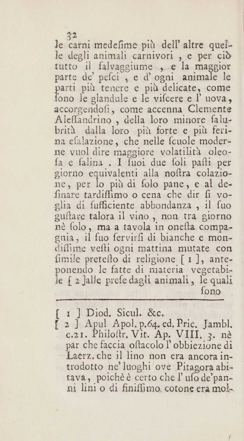 le catni medefime più dell’ altre quel. le degli animali carnivori , e per ciò tutto il falvaggiume.., e la maggior parte de’ pefci , e d'ogni animale le parti più tenere e più delicate, come fono le glandule e le vifcere e l’ uova, accorgendofi, come accenna Clemente Aleffandrino , della loro minore falu- brità dalla loro più forte e più feri- na efalazione, che nelle fcuole moder- ne vuol dire maggiore volatilità. oleo- fa e falina . I fuoi due foli pati per siorno equivalenti alla noftra colazio- ne, per lo più di folo pane, e al de- finare tardiffimo o cena che dir fl vo- glia di fufficiente abbondanza , il fuo guftare talora il vino, non. tra giorno nè folo, ma a tavola in onefta compa- euia, il fuo fervirfi di bianche e mon- diffime vefli ogni mattina mutate con fimile pretefto di religione [ 1 ], ante- ponendo. le fatte di materia vegetabi- le { 2 Jalle prefe dagli animali, ORA ono 1° | Diod.. Stcul.: Gee. È 2] Apul Apol.p.64. ed. Pric. Jambl. Gt. Phalofte, Vit.-Ap, VAII,: * nè par che faccia oftacolo l’ obbiezione di Laerz. che il lino non era ancora in- trodotto ne’ luoghi ove Pitagora abi- tava, poichè è certo che l’ ufo de’pan- ni lini o di finiimo. cotone era mol.