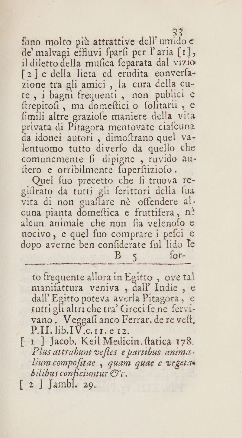 fono molto più attrattive dell’ odi de’ malvagi effluvi fparfi per l’aria [1], il diletto della mufica feparata dal vizio [2]e della lieta ed erudita eonverfa- zione tra gli amici, la cura della cu- te, i bagni frequenti, non publici e ftrepitofi, ma domeftici o folitarii , € fimili altre graziofe maniere della vita privata di Pitagora mentovate ciafcuna da idonei autori, dimoftrano quel va- lentuomo tutto diverfo da quello che comunemente fi dipigne , ruvido au- ftero e orribilmente fuperftiziofo . Quel fuo precetto che fi truova re- giftrato da tutti gli fcrittori della {ua vita di non guaftare nè offendere al- cuna pianta domeftica e fruttifera, nì alcun animale che non fia velenofo e nocivo, e quel fuo comprare i pefci e dopo averne ben confiderate ful lido Te Bis for- nni] to frequente allora in Egitto , oveta! manifattura veniva , dall’ Indie , e dall’ Egitto poteva averla Pitagora, e tutti gli altri che tra’ Greci fe ne fervi- vano. Veggafi anco Ferrar. de re vel, PRIElbIV.e. ie f 1 ]} Jacob. Keil Medicin.ftatica 178. Plus attrabunt vefles e partibus anima- liumcompofitae , quam quae e vegetaa bilibus conficiuntur Oc. [ 2 ] Jambl. 29.