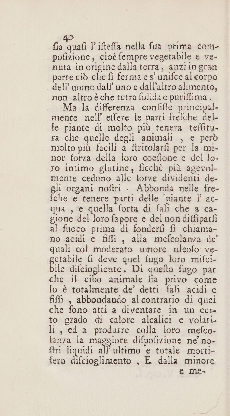 fat l’ifeffa nella fua prima conte pofizione, cioè fempre vegetabile e ve- nuta inorigine dalla terra, anziin gran parte ciò che fi ferma e s’ unifce al corpo dell’uomo dall’ uno e dall'altro alimento, non altro è che tetra folida e puriffima.. Ma la differenza confilte principal. mente nell’ effere le parti frefche del- le piante di molto più tenera teffitu- ra che quelle degli animali , e però molto più facili a ftritolarii per la mi- nor forza della loro coefione e del lo- ro intimo glutine, ficchè più agevol- mente cedono alle forze dividenti de- gli organi noftri . Abbonda nelle fre- fche e tenere parti delle ‘piante Ì’ ac- qua , e quella forta di fali che a ca- gione del loro fapore e del non diffiparfi al fuoco prima di fonderfì fi chiama- no acidi e fili, alla mefcolanza de quali col moderato umore oleofo ve- getabile fi deve quel fugo loro mifci- bile difciogliente. Di quefto fugo par che il cibo animale fia privo come lo è totalmente de’ detti fali acidi e fili , abbondando alcontrario di quei che fono atti a diventare in un cer- to grado di calore alcalici e volati. li, ed a produrre colla loro mefco- lanza la maggiore difpofizione ne’ no- {tri liquidi all'ultimo e totale morti- fero difcioglimento , E dalla minore e me-