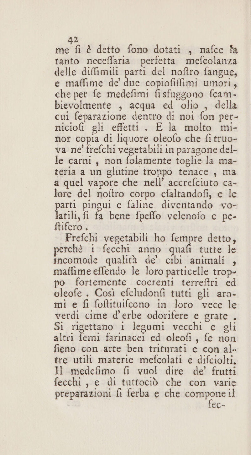 2 met é detto fono dotati , nafce fa tanto neceffaria perfetta mefcolanza delle diffimili parti del noftro fangue, e maffime de due copiofiffimi umori, che per fe medefimi fisfuggono fcam- bievolmente , acqua ed olio , della cui feparazione dentro di noi fon per- niciofi gli effetti . E la molto mi- nor copia di liquore oleofo che fi truo- va ne frefchi vegetabili in paragone del- le carni, non folamente toglie la ma- teria a un glutine troppo tenace , ma a quel vapore che nell’ accrefciuto ca- lore del noftro corpo efaltandofi, e le parti pingui e faline diventando vo- latili, fi fa bene fpeffo velenofo e pe- ftifero . Frefchi vegetabili ho fempre detto, perchè 1 fecchi anno quafi tutte le incomode qualità de’ cibi animali , maffime effendo le loro particelle trop- po fortemente coerenti terreftri ed oleofe . Così efcludonfi tutti gli aro- mi e fi foftituifcono in loro vece le verdi cime d'erbe odorifere e grate . Si rigettano 1 legumi vecchi e gli altri femi farinacei ed oleofi, fe non fieno con arte ben triturati e con al» tre utili materie mefcolati e difciolti, Il medefimo fi vuol dire de’ frutti fecchi, e di tuttociò che con varie preparazioni fi ferba e che compone il fec-