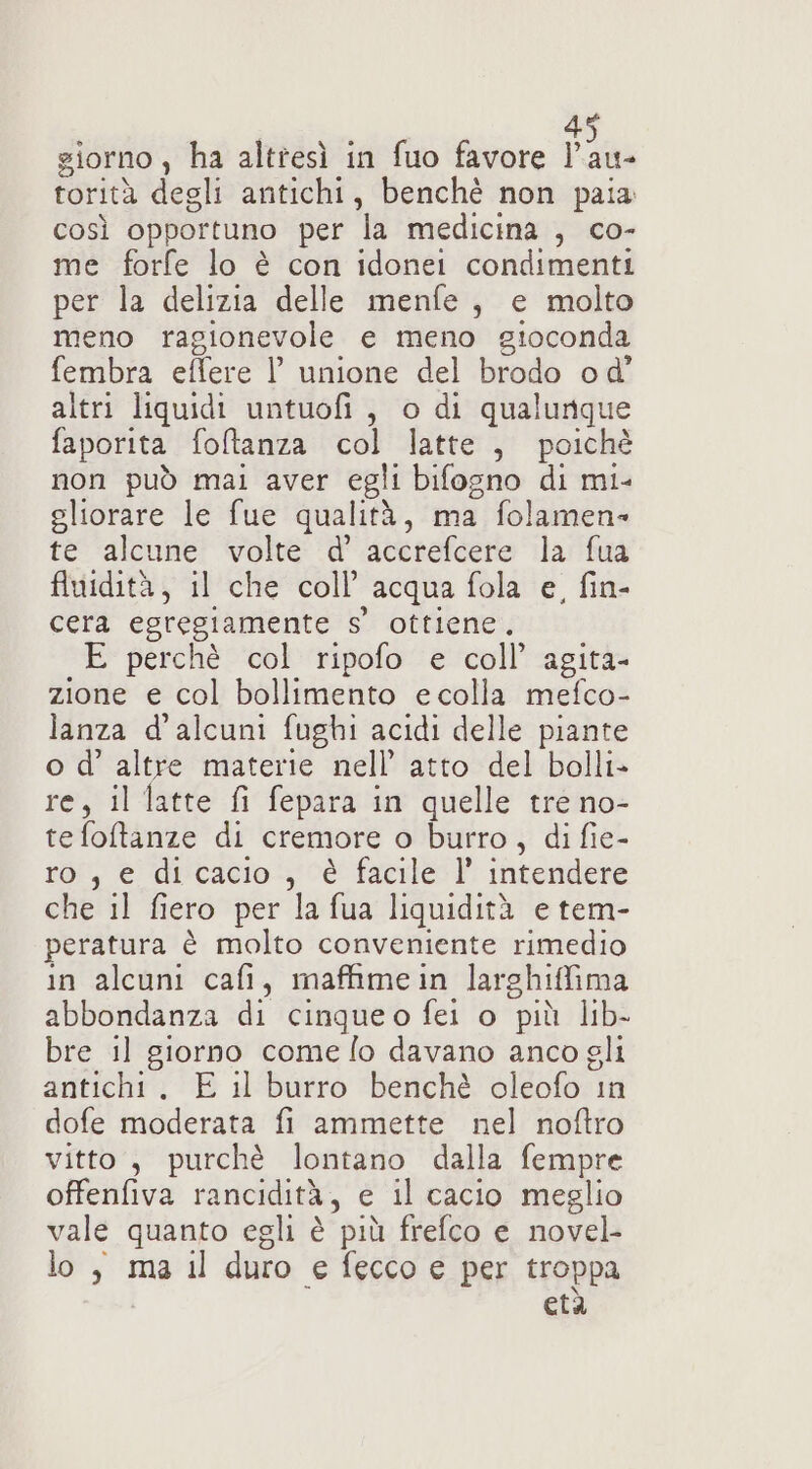 4 giorno , ha altresì in fuo favore Pon torità degli antichi, benchè non paia così opportuno per la medicina , co- me forfe lo è con idonei condimenti per la delizia delle menfe, e molto meno ragionevole e meno gioconda fembra effere |’ unione del brodo od’ altri liquidi untuofi, o di qualunque faporita foltanza col latte, poichè non può mai aver egli bifogno di mi- eliorare le fue qualità, ma folamen- te alcune volte d' accrefcere la fua fluidità, il che coll’ acqua fola e, fin- cera egregiamente s' ottiene, E perchè col ripofo e coll’ agita- zione e col bollimento ecolla mefco- lanza d'alcuni fughi acidi delle piante o d’ altre materie nell’ atto del bolli» re, il latte fi fepara in quelle tre no- te foltanze di cremore o burro, di fie- ro, e dicacio , è facile l’ intendere che il fiero per la fua liquidità e tem- peratura è molto conveniente rimedio in alcuni cafi, maffimein larghiffima abbondanza di cinqueo fei o più lib- bre il giorno come lo davano anco gli antichi. E il burro benchè oleofo in dofe moderata fi ammette nel noftro vitto, purchè lontano dalla fempre offenfiva rancidità, e il cacio meglio vale quanto egli è più frefco e novel- lo, ma il duro e fecco e per troppa cià