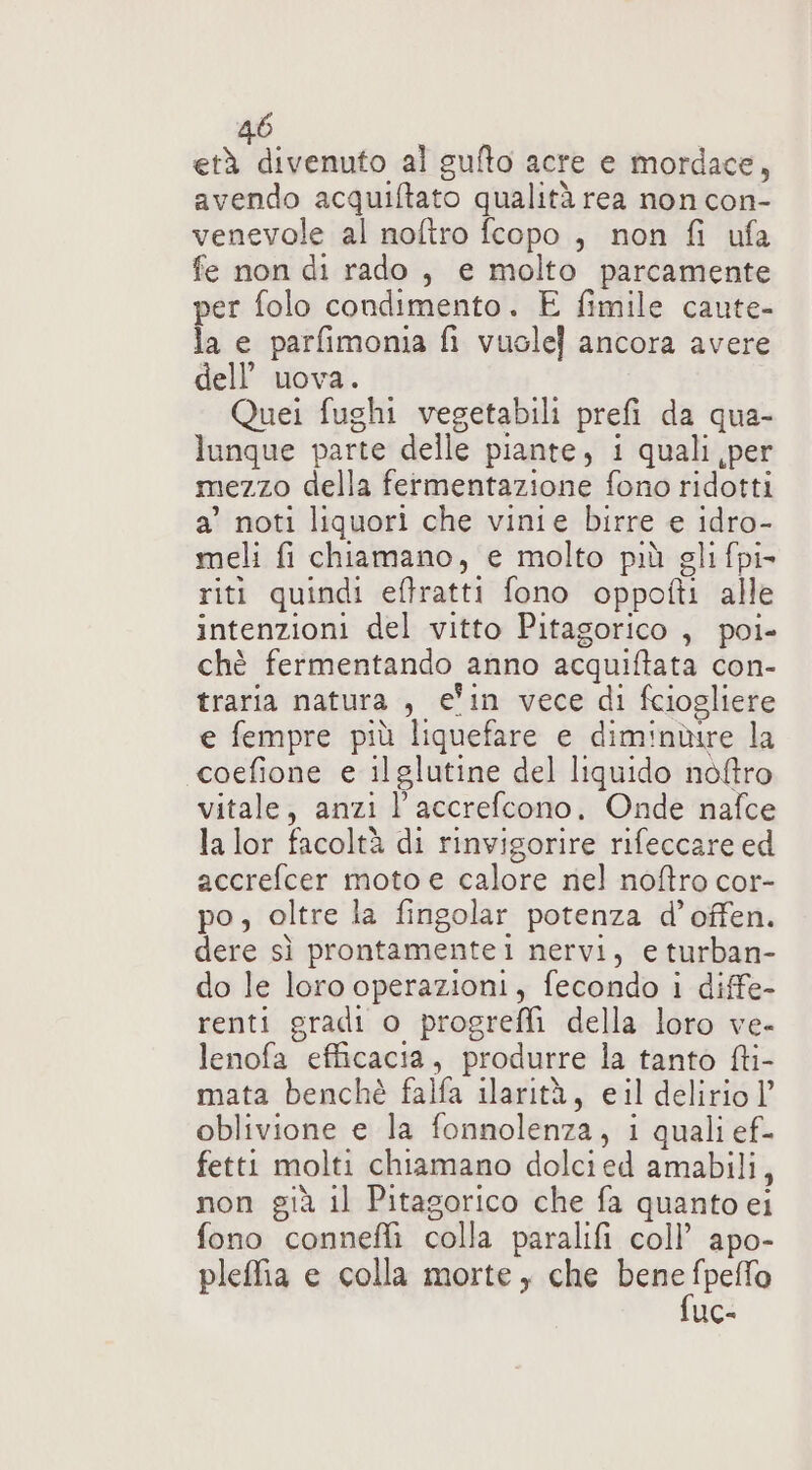 età divenuto al gufto acre e mordace, avendo acquiftato qualità rea non con- venevole al noftro fcopo , non fi ufa fe non di rado, e molto parcamente per folo condimento. E fimile caute- la e parfimonia fi vuole] ancora avere dell’ uova. Quei fughi vegetabili prefi da qua- lunque parte delle piante, i quali per mezzo della fermentazione fono ridotti a’ noti liquori che vinie birre e idro- meli fi chiamano, e molto più gli fpi- riti quindi effratti fono oppofti alle intenzioni del vitto Pitagorico , poi- chè fermentando anno acquiftata con- traria natura , ein vece di fciogliere e fempre più liquefare e diminbire la coefione e ilglutine del liquido noftro vitale, anzi l'accrefcono, Onde nafce la lor facoltà di rinvigorire rifeccare ed accrefcer moto e calore nel noftro cor- po, oltre la fingolar potenza d’offen. dere sì prontamentei nervi, eturban- do le loro operazioni, fecondo i diffe- renti gradi o progreffi della loro ve- lenofa efficacia, produrre la tanto fti- mata benchè falfa ilarità, eil delirio |’ oblivione e la fonnolenza, i quali ef- fetti molti chiamano dolcied amabili, non già il Pitagorico che fa quanto ei fono conneflì colla paralifi coll’ apo- pleffia e colla morte, che rig na UC-