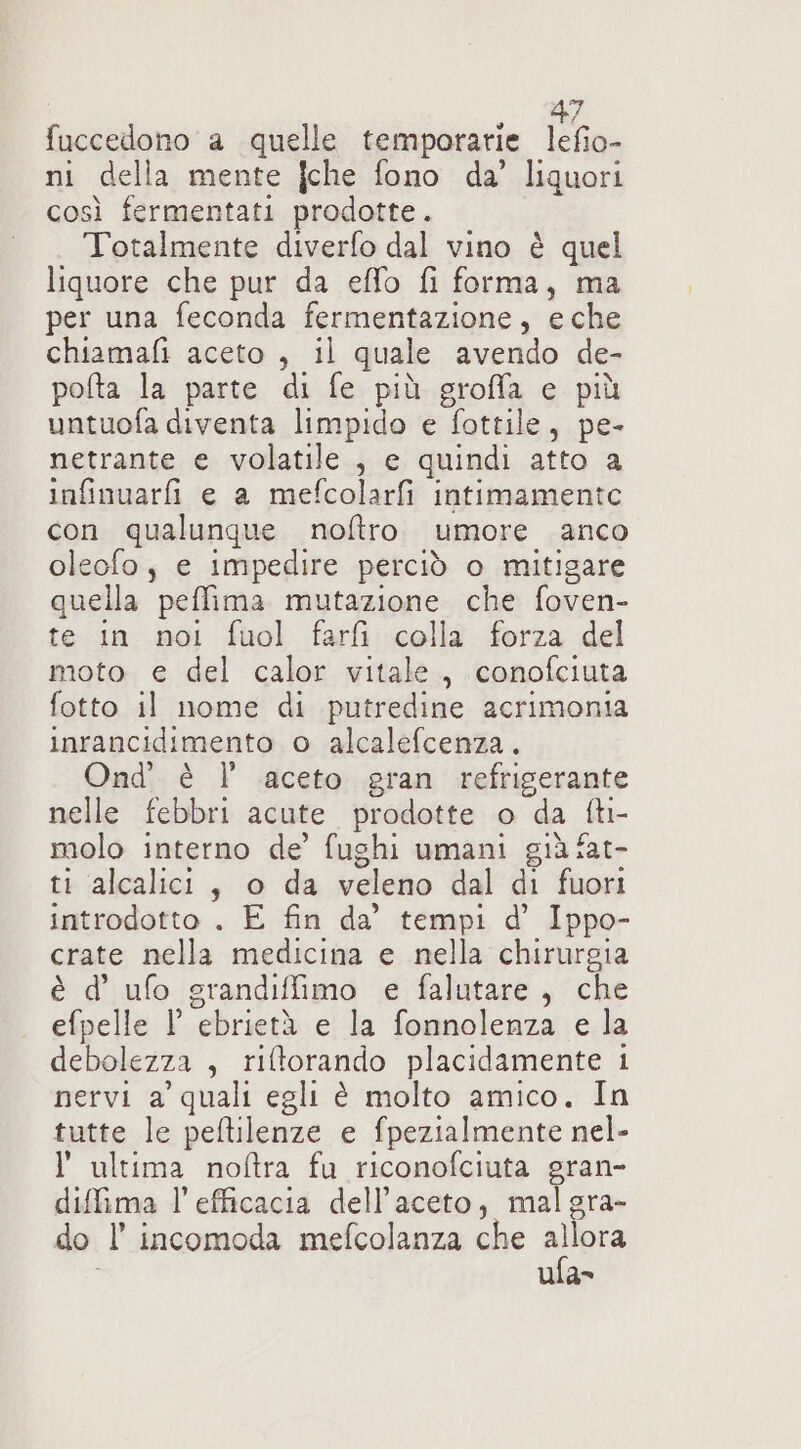 fuccedono a quelle temporarie lefio- ni della mente jche fono da’ liquori così fermentati prodotte. Totalmente diverfo dal vino è quel liquore che pur da effo fi forma, ma per una feconda fermentazione, eche chiamafi aceto, il quale avendo de- pofta la parte di fe più groffa e più untuofa diventa limpido e fottile, pe- netrante e volatile , e quindi atto a infinuarfi e a mefcolarfi intimamente con qualungue noftro umore anco oleofo, e impedire perciò o mitigare quella peffima mutazione che foven- te in noi fuol farfì colla forza del moto e del calor vitale, conofciuta fotto il nome di putredine acrimonia inrancidimento o alcalefcenza. Ond' è l aceto gran refrigerante nelle febbri acute prodotte o da fti- molo interno de’ fughi umani già fat- ti alcalici, o da veleno dal di fuori introdotto . E fin da’ tempi d’ Ippo- crate nella medicina e nella chirurgia è d’ ufo grandiffimo e falutare , che efpelle l ebrietà e la fonnolenza e la debolezza , riltorando placidamente 1 nervi a' quali egli è molto amico. In tutte le peftilenze e fpezialmente nel- l'ultima noftra fu riconofciuta gran- diffima l'efficacia dell’aceto, malgra- do l’ incomoda mefcolanza che vas ula»