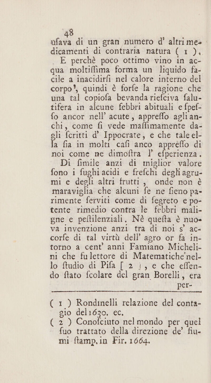 ofava di un gran numero d' altri mes. dicamenti di contraria natura ( 1 ), . E perchè poco ottimo vino in ac- qua moltiffima forma un liquido fa- cile a inacidirfi nel calore interno del corpo’, quindi è forfe la ragione che una tal copiofa bevanda riefciva falu- tifera in alcune febbri abituali e fpef- fo ancor nell’ acute, appreffo agli an- chi, come fi vede maffimamente da- li feritti d’ Ippocrate, e che tale el- a fia in molti cafi anco appreflo di noi come ne dimoftra | efperienza. Di fimile anzi di miglior valore fono i fughi acidi e frefchi degli agru- mi e degli altri frutti, onde non è maraviglia che alcuni fe ne fieno pa- rimente ferviti come di fegreto e po- tente rimedio contra le febbri mali- sne e peftilenziali, Nè quelta è nuo= va invenzione anzi tra di noi s’ ac- corfe di tal virtà dell’ agro or fa in- torno a cent’ anni Famiano Micheli- ni che fulettore di Matematiche'nel- lo ftudio di Pifa [ 2 }, e che effen- do ftato fcolare del gran Borelli, era per- ( 1 ) Rondinelli relazione del conta- gio del1630. ec. ( 2 ) Conofciuto nelmondo per quel fuo trattato della direzione de’ fiu- mi ftamp.in Fir. 1664.