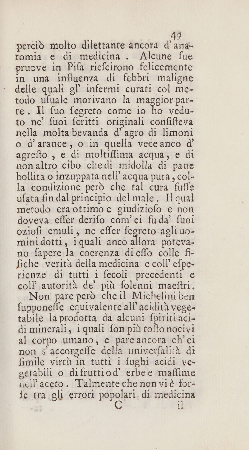 perciò molto dilettante ancora d’ana- tomia e di medicina . Alcune fue pruove in Pifa riefcirono felicemente in una influenza di febbri maligne delle quali gl’ infermi curati col me- todo ufuale morivano la maggior par- te. Il fuo fegreto come lo ho vedu- to ne’ fuoi fcritti originali confifteva nella molta bevanda d’ agro di limoni o d’arance, o in quella vece anco d agrefto , e di moltiffima acqua, e di nonaltro cibo chedi midolla di pane bollita o inzuppata nell’ acqua pura, col- la condizione però che tal cura fuffe ufata fin dal principio del male. Ilqual metodo era ottimo e giudiziofo e non doveva effer derifo com'ei fuda’ fuoi oziofi emuli; ne effer fegreto agli uo- mini dotti, iquali anco allora poteva- no fapere la coerenza dieffo colle fi- fiche verità della medicina e coll’ efpe- rienze di tutti i fecoli precedenti e coll’ autorità de’ più folenni maeftri. Non pare però che il Michelini ben fupponeffe equivalente all’ acidità vege- tabile la prodotta da alcuni fpiritiaci- di minerali, 1quali fon più tolto nocivi al corpo umano, e pareancora ch'ei non s accorgeffe della univerfalità di fimile virtù in tutti 1 fughi acidi ve- getabili o difruttiod' erbe e -maffime dell’aceto. Talmenteche non viè for- fe tra gli errori RR di un i