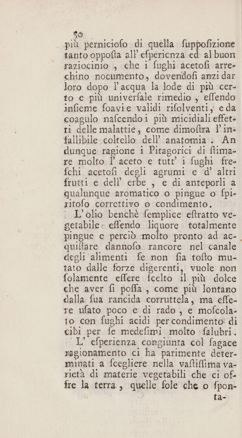 ito) più perniciofo di quella fuppofizione tanto oppofta all efpericenza ed albuon raziocinio , che 1 fughi acetofi arre- chino nocumento, dovendofi anzi dar loro dopo l’acqua la lode di più cer- to e più univerfale rimedio , effendo infieme foavie validi rifolventi, e da coagulo nafcendoi più micidiali effet+ ti delle malattie, come dimoftra l'in: fallibile coltello dell’ anatomia. An dunque ragione 1 Pitagorici di ftima» re molto l’ aceto e tutt’ i fughi fre- fchi. acetofi degli agrumi e d'’ altri frutti e dell’ erbe , e di anteporli a qualunque aromatico o pingue o fpi- ritofo correttivo o condimento. : L'olio benchè femplice eftratto ve- getabile - efflendo liquore totalmente pingue e perciò molto pronto ad ac-, quiftare dannofo. rancore nel canale degli alimenti fe non fia tofto mu- tato dalle forze digerenti, vuole non folamente effere fcelto il più dolce che aver fi poffa, come più lontano dalla fua rancida corruttela, ma effe- re ufato poco e di rado, e mofcola- io con fughi acidi ‘per condimento! di cibi per fe medefimi molto ‘falubri. ‘L’ efperienza congiunta col fagace ragionamento ci ha parimente deter- minati a fcegliere nella vaftifima va- rietà di materie vegetabili che ci of. fre la terra, quelle fole che o fpon- ta-