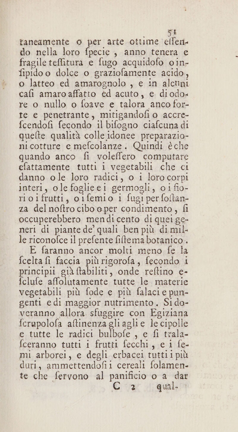 taneamente o per arte ottime efferi do nella loro fpecie, anno tenera e fragile teMtura e fugo acquidofo oin- fipidoo dolce o graziofamente acido, o latteo ed amarognolo , e in alcuni cafi amaro affatto èd acuto, e diodo« re o nullo o foave e talora anco for- te e penetrante, mitigandofi o accre- fcendofi fecondo il bifogno ciafcuna di quelte qualità colle idonee preparazio- nicotture e mefcolanze. Quindi è che quando anco fi voleffero computare efattamente tutti i vesetabili che ci danno ole loro radici, o i loro corpi interi, ole foglieei germogli, oi fio- rioifrutti, oifemio 1 fugi per foftan- za delnoftro ciboeper condimento, fi occuperebbero mendicento di quei ge- neri di piante de quali ben più di mil. le riconofce il prefente filtema botanico. E faranno ancor molti meno fe la fcelta fi faccia più rigorofa, fecondo i principii già ftabiliti, onde reftino e- fclufe affolutamente tutte le. materie vegetabili più fode e più falacie pun- genti e di maggior nutrimento, Si do- veranno allora sfuggire con Egiziana fcrupolofa aftinenza gliaglie le cipolle e. tutte le radici bulbofe , e fi trala- fceranno tutti i frutti fecchi, e i fe- mi arborei, e degli erbacei tuttii più duri, ammettendofii cereali folamen- te che fervono al panificio o a dar 2 qual.