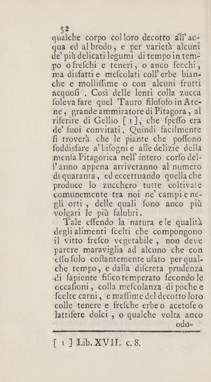 qualche corpo colloro decotto all’ ac- qua ed albrodo, e per varietà alcuni de’ più delicati legumi ditempointem- po ofrefchi e teneri, o anco fecchi, ma disfattte mefcolati coll’erbe bian» che e molliffime o con alcuni frutti acquofi’. Così delle lenti colla zucca foleva fare quel Tauro filofofo in Ate- ne, grande ammiratore di Pitagora, al riferire di Gellio [ 1], che fpeffo era de’ fuoi convitati, Quindi facilmente fi troverà che le piante che poffono foddisfare a’ bifognie alle delizie della menfa Pitagorica nell'intero corfo del- l’anno appena arriveranno al numero di quaranta, ed eccettuando quella che produce lo zucchero tutte coltivate comunemente tra noi ne campie ne- eli orti, delle quali fono anco più volgari le più falubri. Tale effendo la natura ele qualità degli alimenti fcelti che compongono il vitto frefco vegetabile, non deve parere maraviglia ad alcuno che con ‘effo folo coltantemente ufato per qual- che tempo, e dalla difereta prudenza .di fapiente fificotemperato fecondo le occafioni, colla mefcolanza di poche e fcelte carni, e maffime del decotto loro colle tenere e frefche erbeo acetofe o lattifere dolci, o qualche sp odo- Pi RILID. AVIR 0.8.