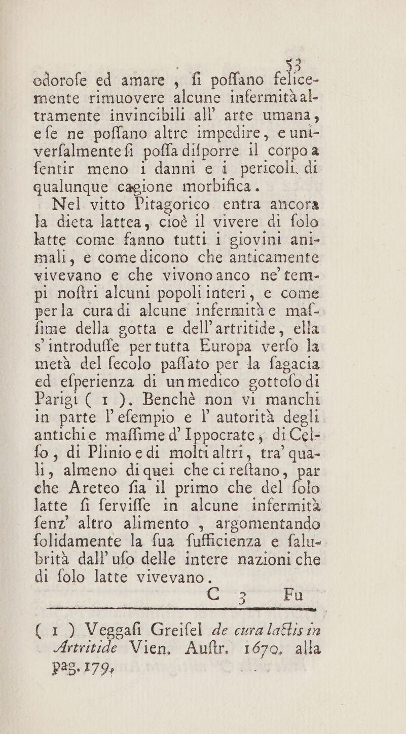 ? è 0) edorofe ed amare , fi poffano felice- mente rimuovere alcune infermità al- tramente invincibili all’ arte umana, e fe ne poffano altre impedire, e uni- verfalmentefi poffa difporre il corpo a fentir meno i danni e i pericoli. di qualunque cagione morbifica. . Nel vitto Pitagorico. entra ancora la dieta lattea, cioè il vivere di folo latte come fanno tutti i giovini ani- mali, e comedicono che anticamente vivevano e che vivonoanco ne tem- pi noftri alcuni popoli interi, e come perla cura di alcune infermità e maf- fime della gotta e dell’artritide, ella s introduffe pertutta Europa verfo la metà del fecolo paffato per la fagacia ed efperienza di un medico gottofo di Parigi ( 1 ). Benchè non vi manchi in parte l’'efempio e l'autorità degli antichie maffime d’ Ippocrate; di Cel- fo, di Plinioedi moltialtri, tra’ qua- li, almeno diquei checireftano, par che Areteo fia il primo che del folo latte fi ferviffle in alcune infermità fenz altro alimento , argomentando folidamente la fua fufficienza e falu- brità dall’ ufo delle intere nazioni che di folo latte vivevano. Ci Fu ( 1) Veggafi Greifel de curalaflisin Artritide Vien. Auftr. 1670, alla P35.179%