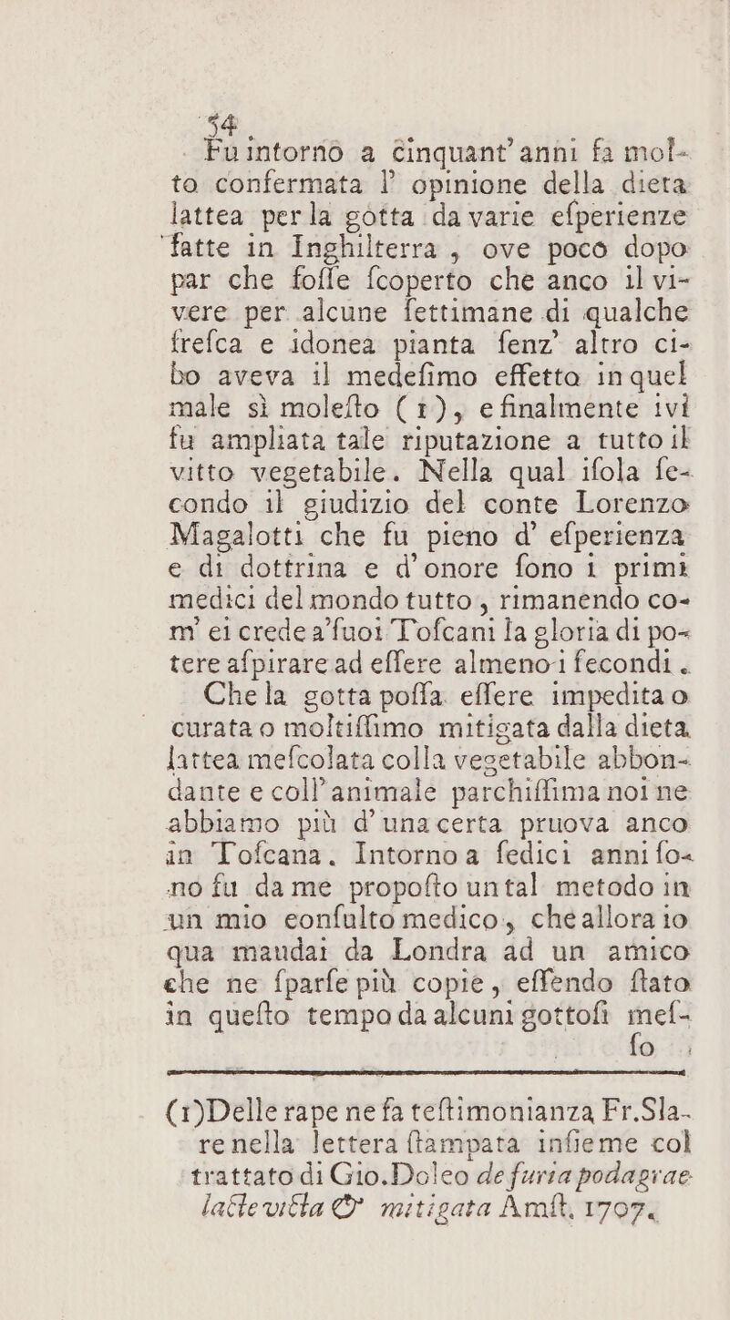 di, 5 | Fuintornò a Cinquant'anni fa mol- to confermata l’ opinione della dieta lattea perla gotta da varie efperienze fatte in Inghilterra, ove poco dopo par che fofle fcoperto che anco il vi- vere per alcune fettimane di qualche frefca e idonea pianta fenz’ altro ci- bo aveva il medefimo effetta in quel male sì molefto (1), e finalmente ivi fu ampliata tale riputazione a tutto il vitto vegetabile. Nella qual ifola fe- condo il giudizio del conte Lorenzo Magalotti che fu pieno d° efperienza e di dottrina e d'onore fono 1 primi medici del mondo tutto, rimanendo co- m' ei crede afuoi Tofcani la gloria di po« tere afpirare ad effere almeno fecondi. Che la gotta poffa. effere impedita o curata o moltiflimo mitigata dalla dieta lattea mefcolata colla vegetabile abbon- dante e coll’animale parchiffima noi ne abbiamo più d’unacerta pruova anco in Tofcana. Intornoa fedici anni fo&lt; no fu da me propofto untal metodo in un mio eonfulto medico, che allora io qua maudai da Londra ad un amico che ne fparfe più copie, effendo fato in quefto tempo daalcuni gottofi gr o) (1)Delle rape ne fa teltimonianza Fr.Sla- re nella lettera ftampata infieme col trattato di Gio.Dolco de fursa podagrae laflevitta &amp; mitigata Amt, 1707,