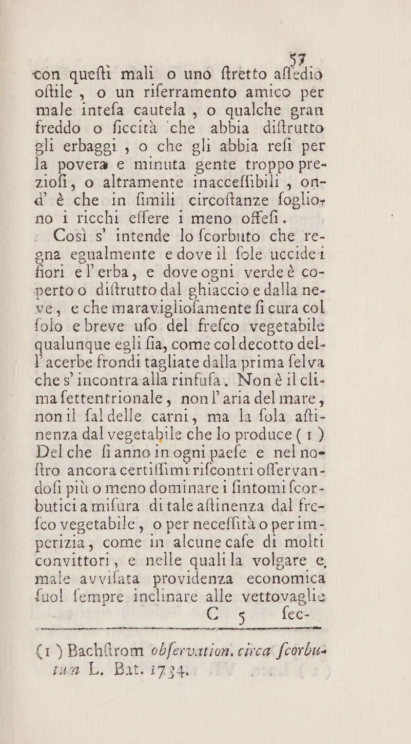 con quefti mali o uno ftretto sia oftile , o un riferramento amico per male intefa cautela, o qualche gran freddo o ficcità ‘che abbia di&amp;rutto sli erbaggi , o che gli abbia refi per la povera e minuta gente troppo pre- ziofi, o altramente inacceffibili , on- d’ è che in fimili circoftanze foglio: no 1 ricchi effere 1 meno offefi. Così s' intende lo fcorbuto che re- gna egualmente e dove il fole uccidei fiori el'erba, e doveogni verdeè co- perto o diftrutto dal ghiaccio e dalla ne- ve, e che maravigliofamente fi cura col folo e breve ufo. del frefco vegetabile qualunque egli fia, come col decotto del- acerbe frondi tagliate dalla prima felva che s'incontra alla rinfufa, Nonéè il cli- ma fettentrionale, nonl’'aria del mare, non il fal delle carni, ma la fola afti- nenza dal vegetabile che lo produce ( 1 ) Delche fiannoinogni paefe e nelno= tro ancora certiffimirifcontri offervan- dofi più o meno dominare 1 fintomi fcor- buticia mifura ditale altinenza dal fre- {co vegetabile, o per neceffità o perim- perizia, come in alcune cafe di molti convittori, e nelle qualila volgare e, male avvifata providenza economica £uol fempre inclinare alle vettovaglie Cis fec- EE N i I I TT TTI n I (1) Bach&amp;itrom odfervation. circa’ fcorbu= sun L, Bat. 17341