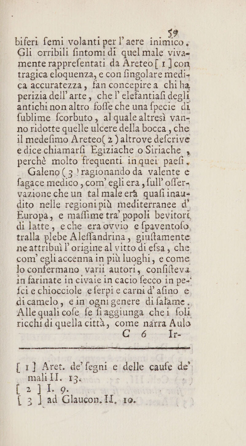 biferi femi volanti per l’aere a Gli orribili fintomidi quelmale viva» mente rapprefentati da Areteo[ 1 ]con tragica eloquenza, e con fingolare medi» ca accuratezza, fan concepirea chi ha perizia dell’ arte, chel’ elefantiafi degli antichi non altro foffe che una fpecie di fublime fcorbuto, alquale altresì van- no ridotte quelle ulcere della bocca , che il medefimo Areteo(2)altrove delcrive e dicechiamarfi Egiziache o Siriache , perchè molto frequenti inquer paeli, Galeno ( 3 3) ragionando da valente e fagace medico, com’ egliera, full’ offer. vazione che un tal male erà qualii inaus dito nelle regionipiù mediterranee d’ Europa, e maffime tra’ popoli bevitort, di latte, eche eraovvio e fpaventofo, tralla a plebe Aleffandrina, giuftamente ne attribuì l’origine al vitto di efsa, che. com ° egliaccennaii in più luoghi, e come lo confermano varii autori, confifteva in farinate in civaie in cacio fecco in pe- fer e chiocciole eferpie carni d’afino e, dicamelo, cin ognigenere difalame. Alle quali cofe, fe fi aggiunga chei foli ricchi di quella città, come narra Aulo 6 Ir- { 1] Aret. de’ fegni e { delle caufe de’. riti] e --D34 / [2]L {3]ad leoni HI,