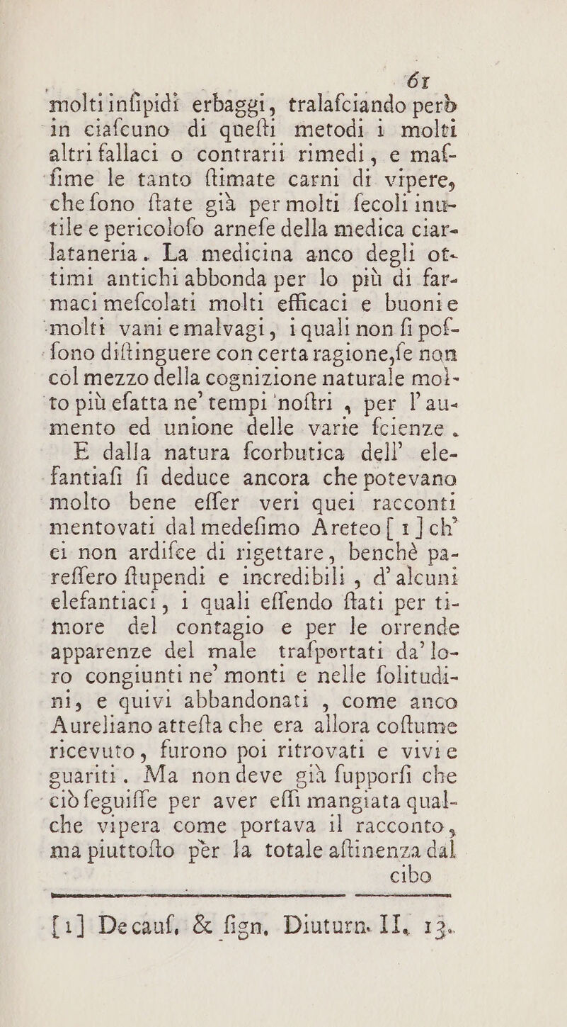 moltiinfipidi erbaggi, tralafciando però ‘in ciafcuno di quefti metodi i molti altri fallaci o contrarii rimedi, e maf- ‘fime le tanto ftimate carni di vipere, che fono ftate già per molti fecoli inv tile e pericolofo arnefe della medica ciar- lataneria. La medicina anco degli ot- timi antichi abbonda per lo più di far- maci mefcolati molti efficaci e buonie ‘molti vani e malvagi, iquali non fi pof- ‘fono diftinguere con certa ragione,fe non col mezzo della cognizione naturale mol- ‘to più efatta ne tempi 'noftri , per l'au- mento ed unione delle varie fcienze. E dalla natura fcorbutica dell’ ele- fantiafi fi deduce ancora che potevano molto bene effer veri quei racconti mentovati dal medefimo Areteo[1]ch ei non ardifce di rigettare, benchè pa- reffero ftlupendi e incredibili, d’ alcuni elefantiaci, 1 quali effendo fati per ti- more del contagio e per le orrende apparenze del male trafportati da’ lo- ro congiunti ne monti e nelle folitudi- ni, e quivi abbandonati , come anco Aureliano attefta che era allora coftume ricevuto, furono poi ritrovati e vivie suariti. Ma nondeve già fupporfi che ‘ciò feguiffe per aver efli mangiata qual- che vipera come portava il racconto, ma piuttofto per la totale pri. dal cibo [1] Decauf, &amp; fisn, Diuturn. II, 13.