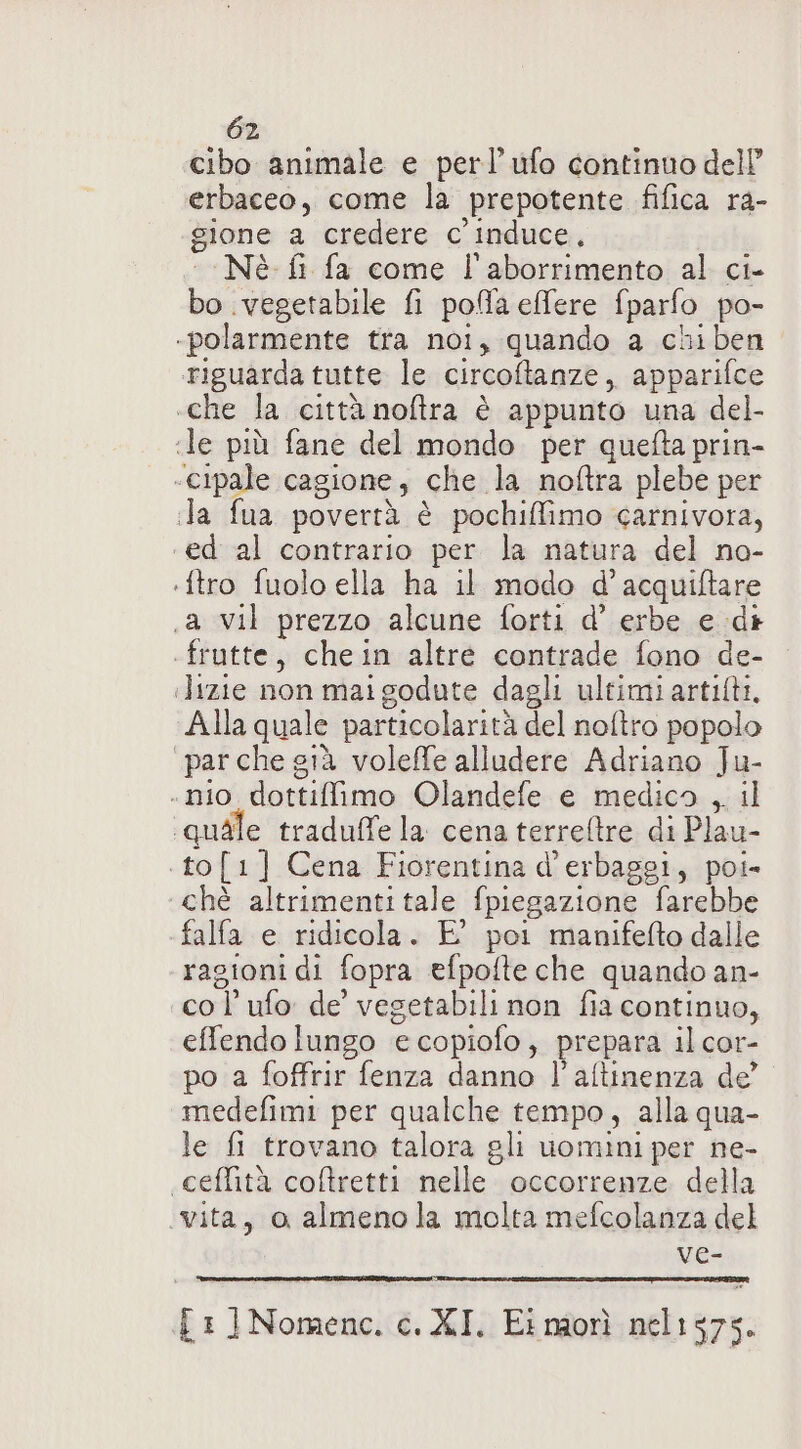 cibo animale e perl’ ufo continuo dell’ erbaceo, come la prepotente fifica ra- gione a credere c'induce, ‘Nè fi fa come l'aborrimento al ci- bo vegetabile fi pofa efere fparfo po- -polarmente tra noi, quando a chiben riguarda tutte le circoftanze, apparifce «che la città noftra è appunto una del- ile più fane del mondo per quefta prin- «cipale cagione, che la noftra plebe per la fua povertà è pochiffimo carnivora, ed al contrario per la natura del na- :ftro fuolo ella ha il modo d’acquiftare .a vil prezzo alcune forti d’ erbe e di .frutte, chein altre contrade fono de- ilizie non mai godute dagli ultimi artifti, Alla quale particolarità del noftro popolo par che già voleffe alludere Adriano Ju- . nio dottiffimo Olandefe e medico , il ‘quale traduffe la cena terretre di Plau- .to[1] Cena Fiorentina d’erbaggi, poi- chè altrimenti tale fpiegazione farebbe falfa e ridicola. E' poi manifefto dalle ragioni di fopra efpofte che quando an- col’ ufo de vegetabili non fia continuo, effendo lungo e copiofo, prepara il cor- po a foffrir fenza danno l'aftinenza de’ medefimi per qualche tempo, alla qua- le fi trovano talora gli uomini per ne- «ceftità coftretti nelle occorrenze della vita, o almenola molta mefcolanza del ve- i: ]Nomenc. c. XI. Ei morì nel1575.