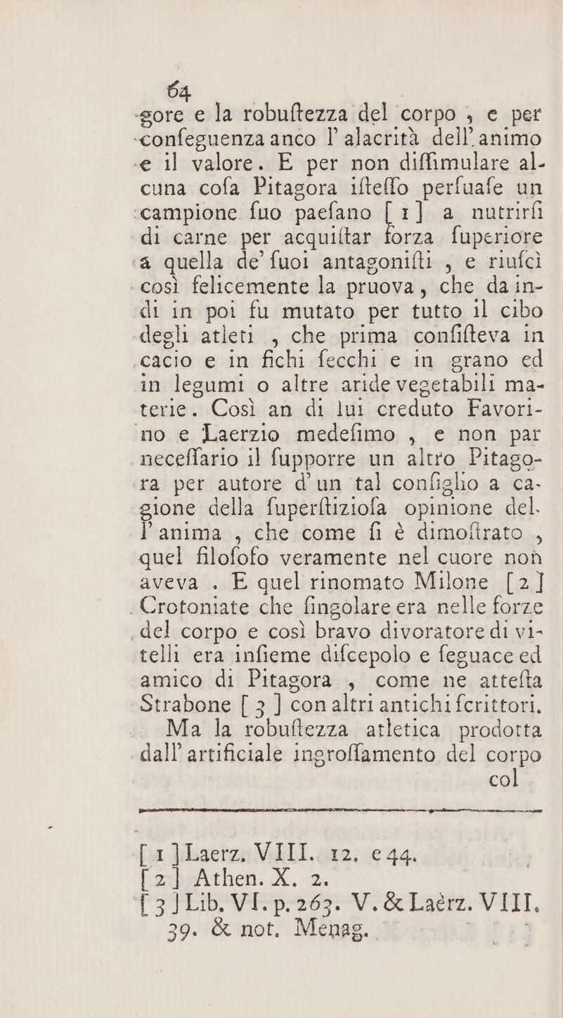 «gore e la robuftezza del corpo } e per «confeguenza anco ll alacrità dell’animo «e il valore. E per non diffimulare al- cuna cofa Pitagora iftelo perfuafe un ‘campione fuo paefano bi] a nutrirfi di carne per acquiftar forza fuperiore ‘a quella de fuoi antagonifti , e riufcì così felicemente la pruova, che da in- di in poi fu mutato per tutto il cibo degli atleti , che prima confifteva in cacio e in fichi fecchi e in grano ed in legumi o altre aride vegetabili ma- terie. Così an di lui creduto Favori- ‘ino e Laerzio medefimo , e non par neceffario il fupporre un altro Pitago- ra per autore d'un tal configlio a ca- gione della fuperftiziofa opinione del. l’anima , che come fi è dimoltrato ,, quel filofofo veramente nel cuore non aveva . E quel rinomato Milone [2] . Crotoniate che fingolare era nelle forze del corpo e così bravo divoratore di vi- telli era infieme difcepolo e feguace ed amico di Pitagora , come ne attelta Strabone [ 3 ] conaltri antichi fcrittori, Ma la robuftezza atletica prodotta dall artificiale ingrofamento del CorRo co urto min inno [1]Laerz, VIII. 12, e 44. Parbeithen. X. 2. f3Toevner Ve Lai VI, 39. &amp; not. Menag. bibi.