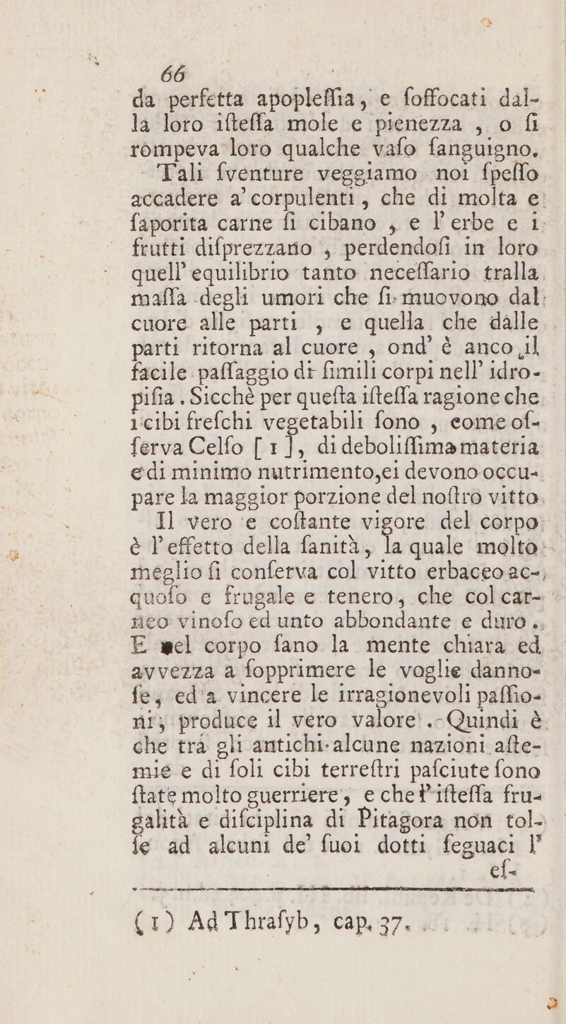 da perfetta apopleffia, e foffocati dal. la loro ifteffa mole e pienezza , o fi rompeva loro qualche vafo fanguigno. Tali fventure veggiamo noi fpello accadere a corpulenti, che di molta e’ faporita carne fi cibano , e l’erbe e 1. frutti difprezzario , perdendofi in loro quell’ equilibrio tanto neceffario tralla. maflfa degli umori che fi. muovono dal: cuore alle parti , e quella che dalle parti ritorna al cuore , ond’ è anco il facile pafaggio di fimili corpi nell’ idro- ifia Sicché per quefta ilteffa ragione che 1:cibi frefchi vegetabili fono , come of- ferva Celfo [1], dideboliMmamateria edi minimo nutrimento,ei devono occu- pare la maggior porzione del noftro vitto, Il vero ‘e coftante vigore del corpo è l’effetto della fanità, pà quale molta: meglio fi conferva col vitto erbaceoac-, quofo e frugale e tenero, che colcar- neo vinofo ed unto abbondante e duro .. E wel corpo fano la mente chiara ed. avvezza a fopprimere le vaglie danno= fe, ed'a vincere le irragionevoli paffio= ni; produce il vero valore:.-Quindi è che trà gli antichi-alcune nazioni alte- mie e di foli cibi terreftri pafciute fono ftate molto guerriere, e chetifteffa fru- galità e difciplina di Pitagora non tol- fe ad alcuni de’ fuoi dotti eguale t Ele (1) Ad Thrafyb, cap.37...