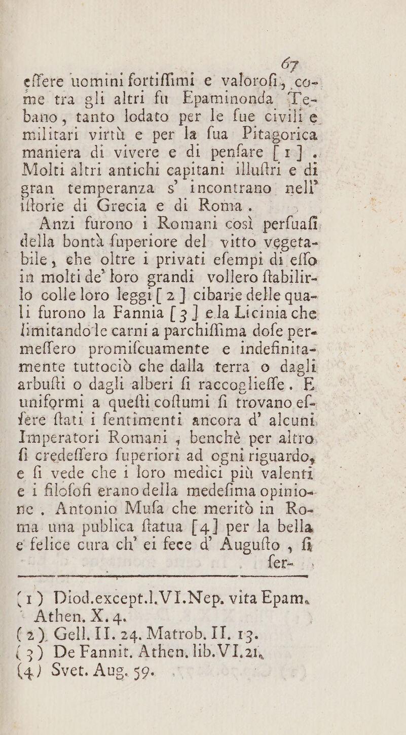 6 effere uomimi fortiffimi e von a me tra gli altri fo Epaminonda Te- bano, tanto lodato per le fue civili e militari virtù e per la fua Pitagorica maniera di vivere e di penfare [1]. Molti altri antichi capitani illuliri e di gran temperanza s' incontrano. nell iftorie di Grecia e di Roma, Anzi furono 1 Romani così perfuafî, della bontà fuperiore del. vitto vegeta- | bile, che oltre i privati efempi di eflo in molti de loro grandi vollero ftabilir= lo colle loro leggi [ 2 ] cibarie delle qua- li furono la Fannia [3] ela Licinia che limitandole carni a parchiffima dofe per= meffero promifcuamente e indefinita- mente tuttaciò che dalla terra o dagli arbufti o dagli alberi fi raccoglieffe. E uniformi a quelli coltumi fi trovano ef- fere ftati i fentimenti ancora d’ alcuni Imperatori Romani ; benchè per altro, {i credeffero fuperiori ad ogni riguardo, e fi vede che i loro medici” più valenti e i filofofi erano della medefima opinio= ne. Antonio Mufa che meritò in Ro- ma una publica ftatua [4] per la bella, e felice cura ch' el fece d' gt ,&amp; er (1) Diod.except.l..VI.Nep. vita Epam. * Athen, X. 4. (2) Gell. IT. 24. Matrob. II, 13. (3) De Fannit, Athen, ib.VI, ZI (4) Svet. Aug. 59.