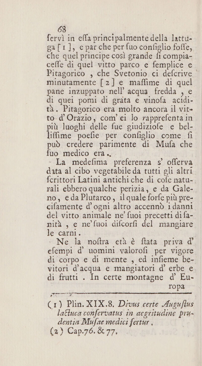 63 fervì in effa principalmente della lattu- sa[1], e parche per fuo configlio foffe, che quel principe così grande fi compia- ceffe di quel vitto parco e femplice e Pitagorico , che Svetonio ci defcrive © minutamente [2] e maffime di quel pane inzuppato nell’ acqua fredda , e di quei pomi di grata e vinofa acidi- tà. Pitagorico era molto ancora il vit= to-d'Orazio, com’ ei lo rapprefenta in più luoghi delle fue giudiziofe e bel- liffime poefie per configlio come fi può credere parimente di Mufa che fuo medico era., - La medefima preferenza s’ offerva data al cibo vegetabile da tutti gli altri fcrittori Latini antichiche di cofe natu-. rali ebbero qualche perizia, e da Gale- no, edaPlutarco, il quale forfe più pre- cifamente d'ogni altro accennò i danni del vitto animale ne' fuoi precetti di fa- nità , e ne’ fuoi difcorfi del mangiare le carni. s Ne; la: ‘moftra:vetà-è: fata priva d' efempi d’ uomini valorofi per vigore di corpo e di mente , ed infieme be- vitori d’acqua e mangiatori d’ erbe e di frutti . In certe montagne d’ Eu- I ropa pi (1) Plin. XIX.8. Devus certe Augufius latluca confervatus in aegritudine più- dentia Mufae medici fertur , (2) Cap.76.&amp; 77,