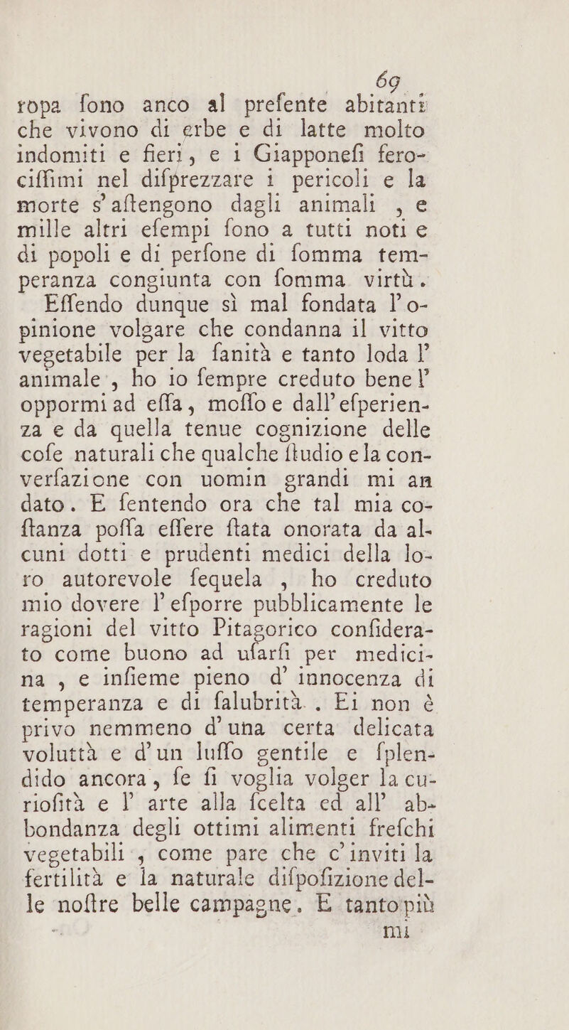 ropa fono anco al prefente abitanti che vivono di erbe e di latte molto indomiti e fieri, e 1 Giapponefi fero- ciffimi nel difprezzare i pericoli e la morte s'aftengono dagli animali , e mille altri efempi fono a tutti noti e di popoli e di perfone di fomma tem- peranza congiunta con fomma. virtù. Effendo dunque sì mal fondata l' o- pinione volgare che condanna il vitto vegetabile per la fanità e tanto loda l’ animale, ho io fempre creduto bene |’ oppormi ad effa, moflo e dall’ efperien- za e da quella tenue cognizione delle cofe naturali che qualche ftudio e la con- verfazione con uomin grandi mi an dato. E fentendo ora che tal mia co- ftanza pofla eflfere ftata onorata da al. cuni dotti e prudenti medici della lo- ro autorevole fequela , ho creduto mio dovere l’efporre pubblicamente le ragioni del vitto Pitagorico confidera- to come buono ad ufarfi per medici- na , e infieme pieno d’ innocenza di temperanza e di falubrità. . Ei non è privo nemmeno d'una certa delicata voluttà e d’un luffo gentile e fplen- dido ancora, fe fi voglia volger la cu- riofità e l’ arte alla fcelta ed all’ ab- bondanza degli ottimi alimenti frefchi vegetabili., come pare che c' inviti la fertilità e la naturale difpofizione del- le noftre belle campagne. E tantopiù i mi