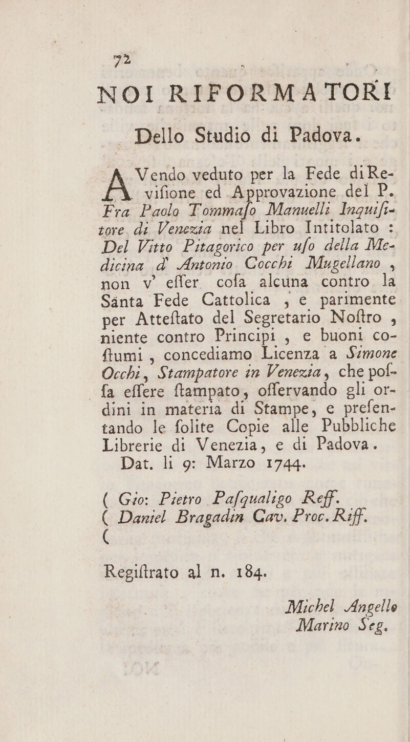 NOI RIFORMA TORI . Dello Studio di Padova. A ento veduto per la Fede diRe- CÀ vifione ed Approvazione del P. Fra Paolo Tommafo Manuelli laguifi= tore, di Venezia nel Libro Intitolato : Del Vitto Pitagorico per ufo della Me- dicina d' Antonio. Coccht Mugellano , non v' effer. cofa alcuna contro la Santa Fede Cattolica , e parimente. per Atteftato del Segretario Noftro , niente contro Principi, e buoni co- ffumi, concediamo Licenza a Simone Occhi, Stampatore in Venezia, che pof- | fa effere ftampato, offervando gli or- dini in materia di Stampe, e prefen- tando le folite Copie alle Pubbliche Librerie di Venezia, e di Padova. Dat. li 9: Marzo 1744. ( Gio: Pietro Pafqualigo Reff. ( Daniel Bragadin Cav. Proc. Riff. ( Regiltrato al n. 184. Michel Angelle Marino Seg.