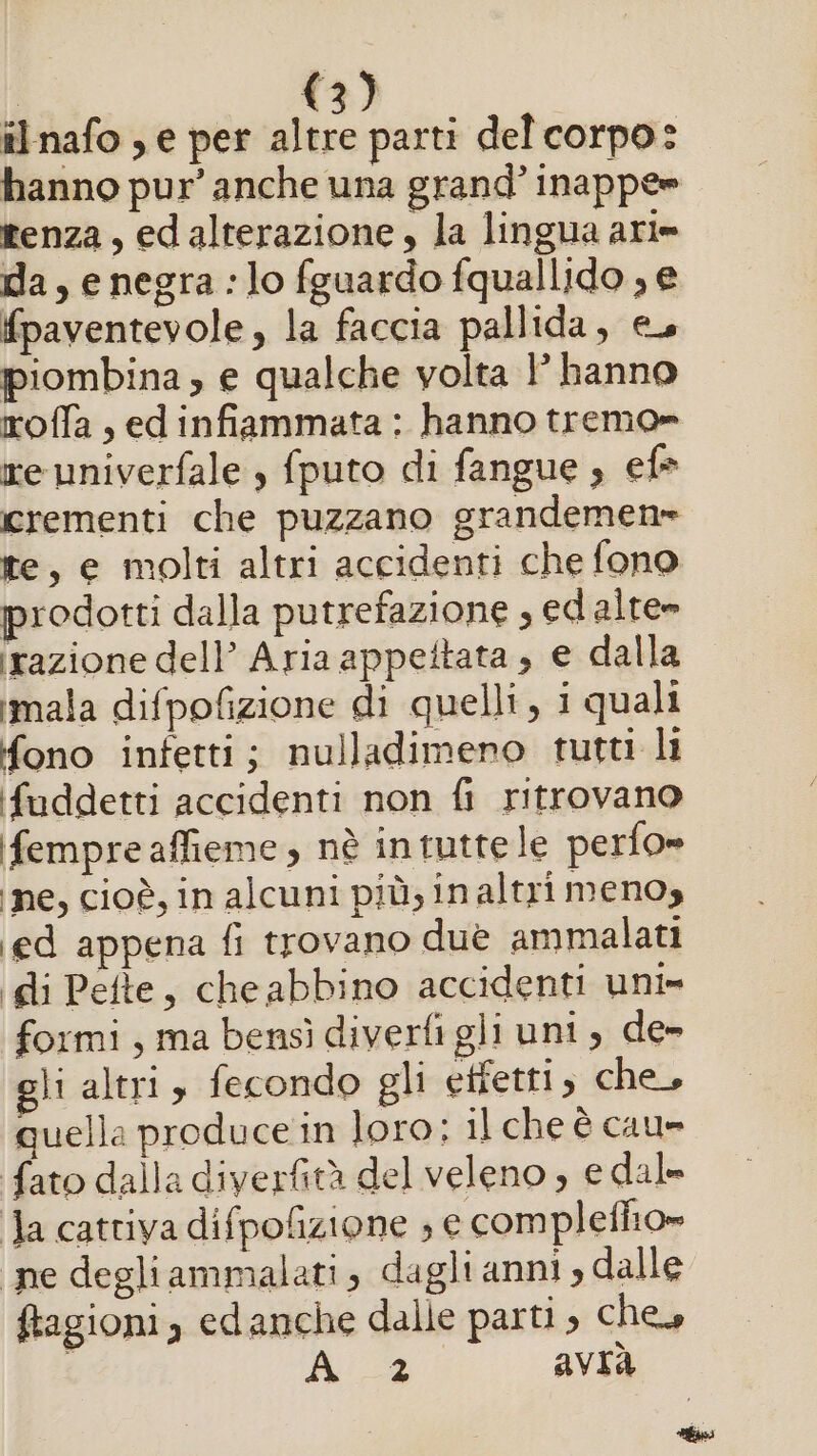 il nafo , e per altre parti del corpo: hanno pur’ anche una grand’ inappe» tenza, edalterazione, la lingua ari= da, e negra :lo fguardo fquallido , e fpaventevole, la faccia pallida, eu piombina, e qualche volta 1 hanno roffa,edinfiammata: hanno tremo» re univerfale , fputo di fangue , ef= crementi che puzzano grandemen» te, e molti altri accidenti che fono prodotti dalla putrefazione , ed alte» irazione dell’ Aria appettata , e dalla imala difpofizione di quelli, i quali fono infetti; nulladimeno tutti li fuddetti accidenti non fi ritrovano ifempre affieme , nè in tutte le perfo» ‘ne, cioè, in alcuni più, inaltri menos ed appena fi trovano due ammalati gli Pefte, cheabbino accidenti uni» formi, ma bensì diverfi gli uni, de» gli altri, fecondo gli etfetti, che, quella produce in loro: il che è cau» fato dalla diverfità del veleno ; e dal» Ja cattiva difpolizione ; e complefhio» ne degliammalati, dagltanni; dalle ftagioni, edanche dalle parti ; ches