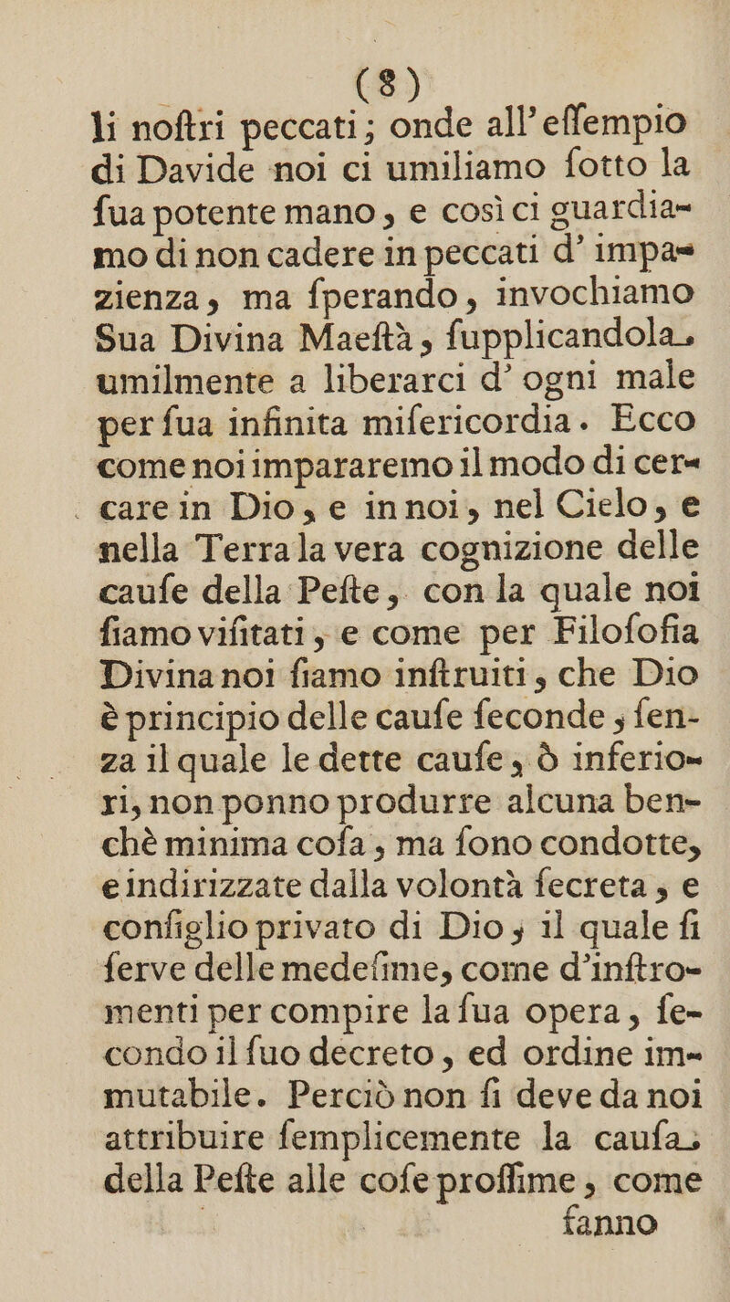 li noftri peccati; onde all’effempio di Davide noi ci umiliamo fotto la fua potente mano; e così ci guardia» mo di non cadere in peccati d’ impa= zienza, ma fperando, invochiamo Sua Divina Maeftà, fupplicandola, umilmente a liberarci d’ ogni male per fua infinita mifericordia. Ecco come noiimpararemo il modo di cer= . carein Dio, e innoi, nel Cielo, e nella Terrala vera cognizione delle caufe della Pefte, con la quale noi fiamo vifitati ; e come per Filofofia Divina noi fiamo inftruiti, che Dio è principio delle caufe feconde ; fen- za il quale le dette caufe , ò inferio» ri, non ponno produrre alcuna ben- chè minima cofa , ma fono condotte, eindirizzate dalla volontà fecreta ; e configlio privato di Dio 3 il quale fi ferve delle medefime, come d’inftro» menti per compire lafua opera, fe- condo il fuo decreto, ed ordine im- mutabile. Perciò non fi deve da noi attribuire femplicemente la caufa, della Pefte alle cofe proffime , come | I fanno